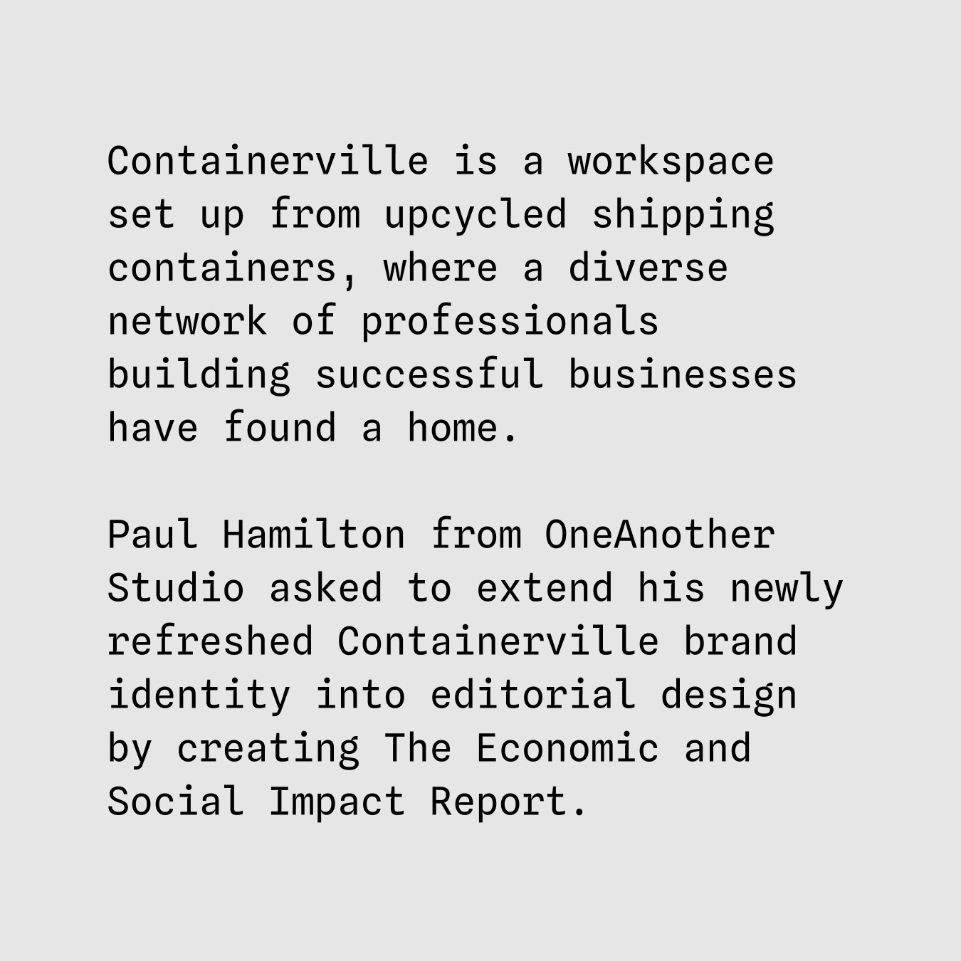 Containerville is a workspace set up from upcycled shipping containers, where a diverse network of professionals building successful businesses have found a home.
Paul Hamilton from OneAnother Studio asked to extend his newly refreshed Containerville brand identity into editorial design by creating The Economic and Social Impact Report.