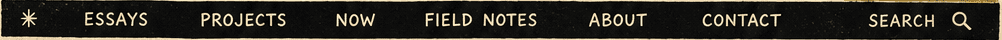 Essays Projects Now Field Notes About Contact Search navigation