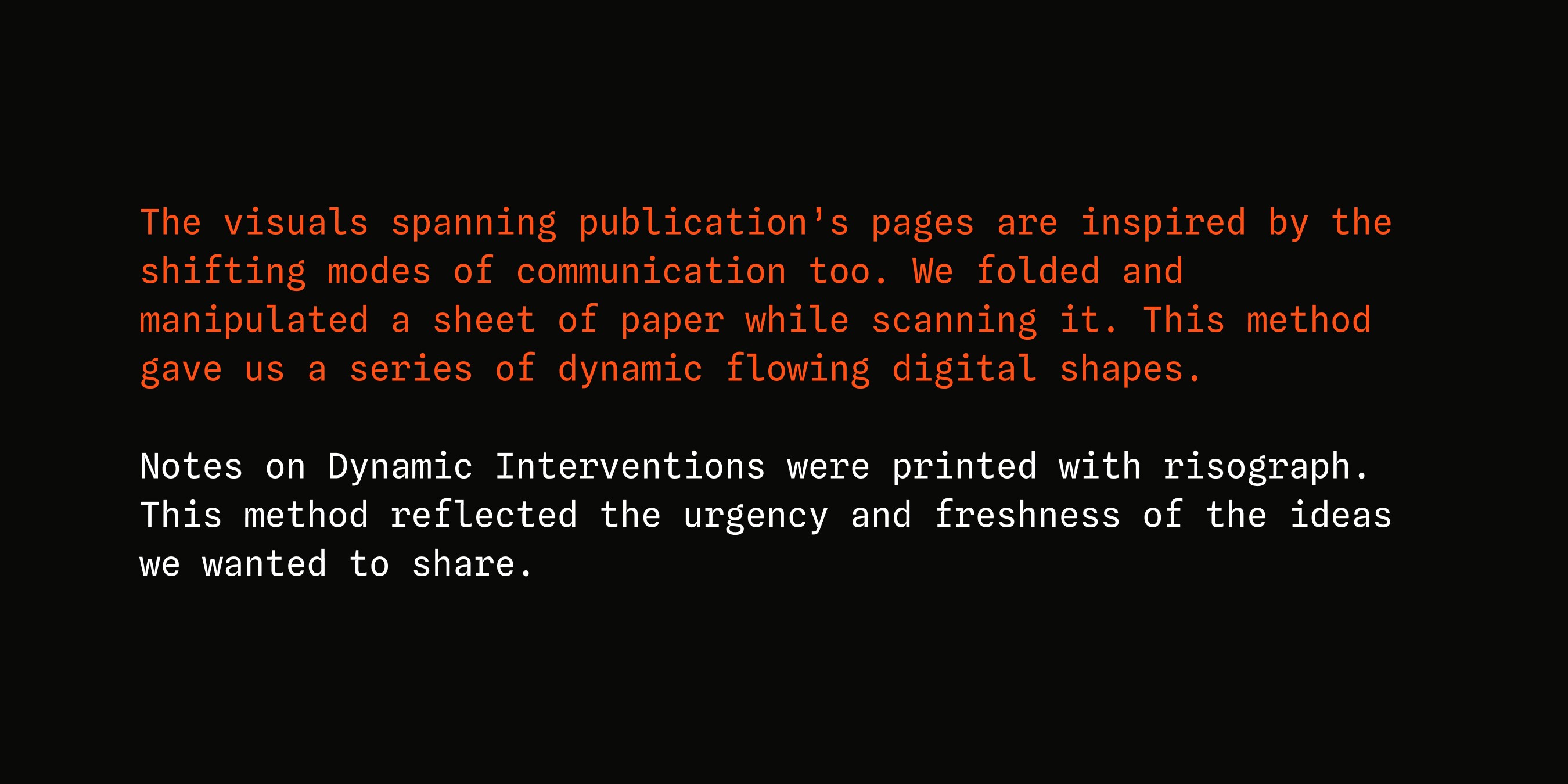 The visuals spanning publication’s pages are inspired by the shifting modes of communication too. We folded and manipulated a sheet of paper while scanning it. This method gave us a series of dynamic flowing digital shapes. Notes on Dynamic Interventions were printed with risograph. This method reflected the urgency and freshness of the ideas we wanted to share.