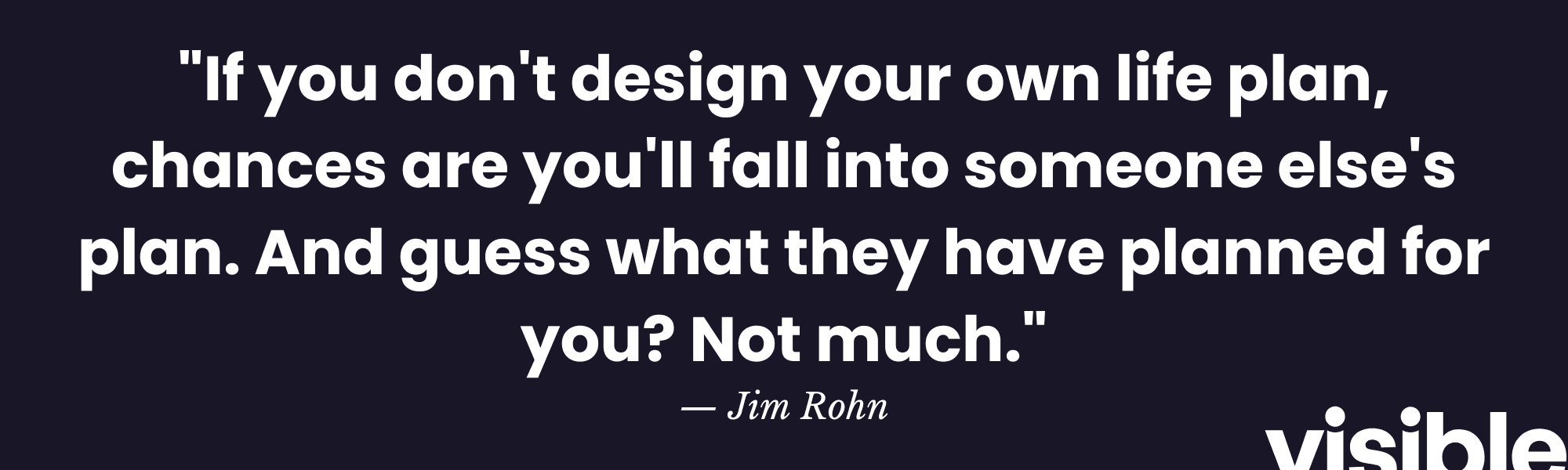 "If you don't design your own life plan, chances are you'll fall into someone else's plan. And guess what they have planned for you? Not much." - Jim Rohn