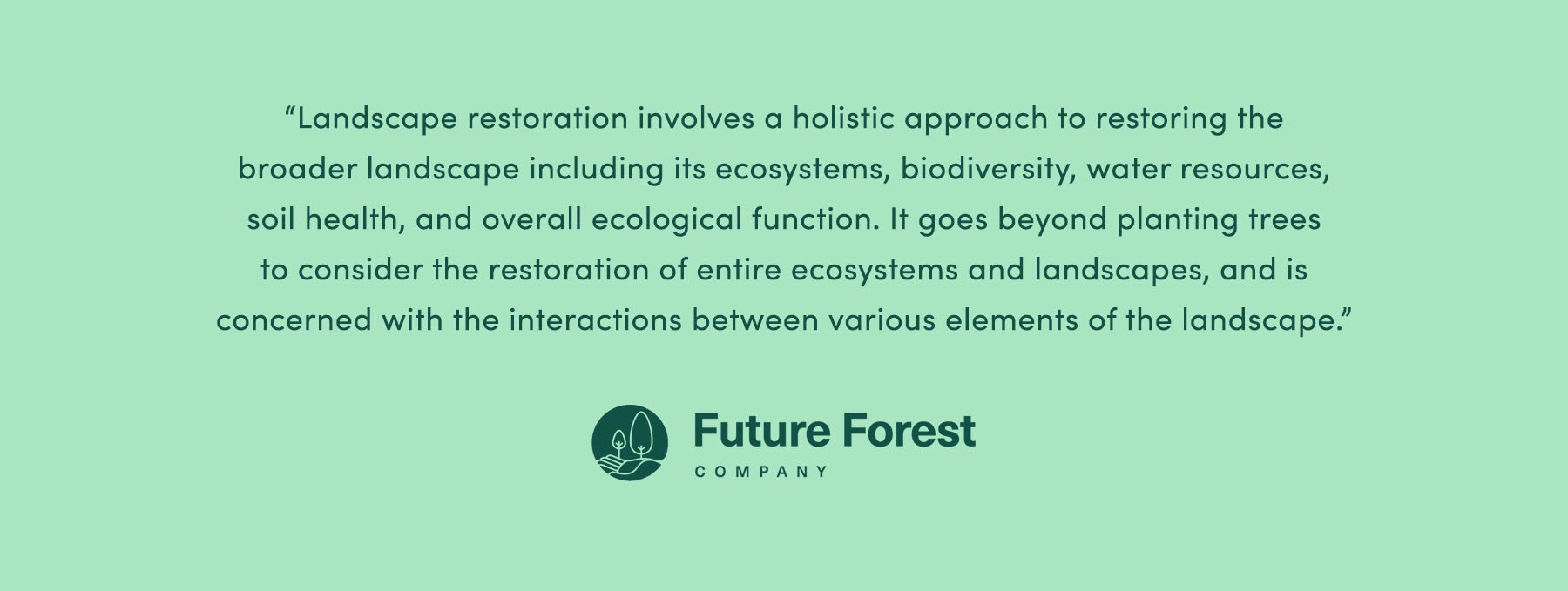 "[Landscape restoration] involves a holistic approach to restoring the broader landscape including its ecosystems, biodiversity, water resources, soil health, and overall ecological function. [It goes] beyond planting trees to consider the restoration of entire ecosystems and landscapes and [is] concerned with the interactions between various elements of the landscape" - Future Forest Company