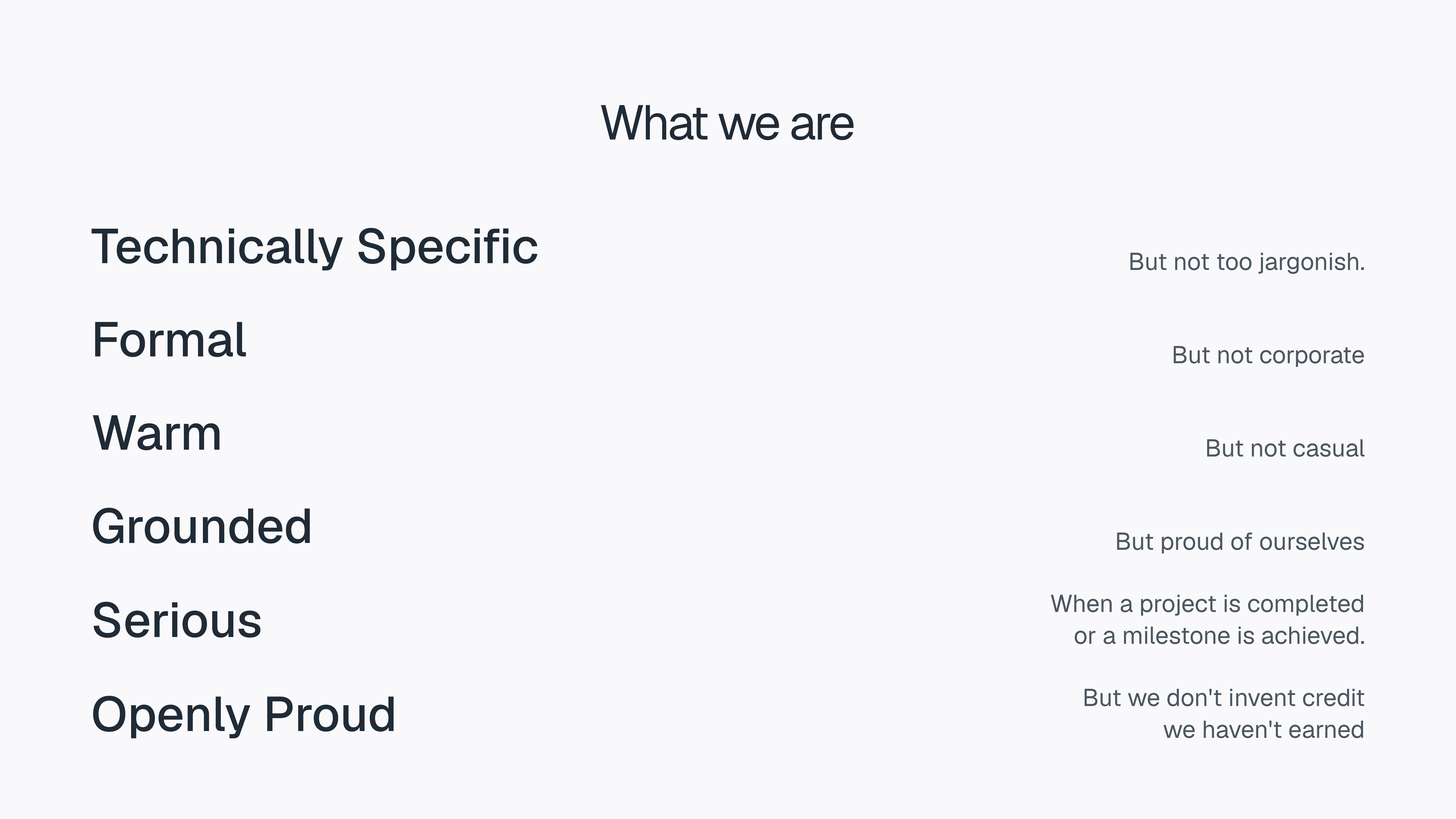 What we are Technically Specific But not too jargonish. Formal But not corporate Warm But not casual Grounded But proud of ourselves Serious When a project is completed or a milestone is achieved. Openly Proud But we don't invent credit we haven't earned