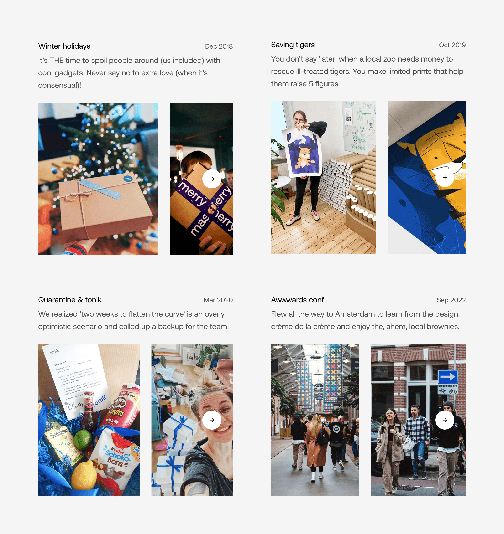 A list of past company events. “Winter holidays — It’s THE time to spoil people around (us included) with cool gadgets. Never say no to extra love (when it's consensual)!”, “Saving tigers — You don’t say 'later' when a local zoo needs money to rescue ill-treated tigers. You make limited prints that help them raise 5 figures.”, “Quarantine & tonik — We realized ‘two weeks to flatten the curve’ is an overly optimistic scenario and called up a backup for the team.”, “Awwwards conf — Flew all the way to Amsterdam to learn from the design crème de la crème and enjoy the, ahem, local brownies.”