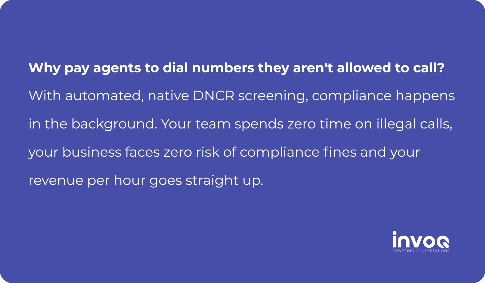 Why pay agents to dial numbers they aren't allowed to call? With automated, native DNCR screening, compliance happens in the background. Your team spends zero time on illegal calls, your business faces zero risk of compliance fines and your revenue per hour goes straight up.