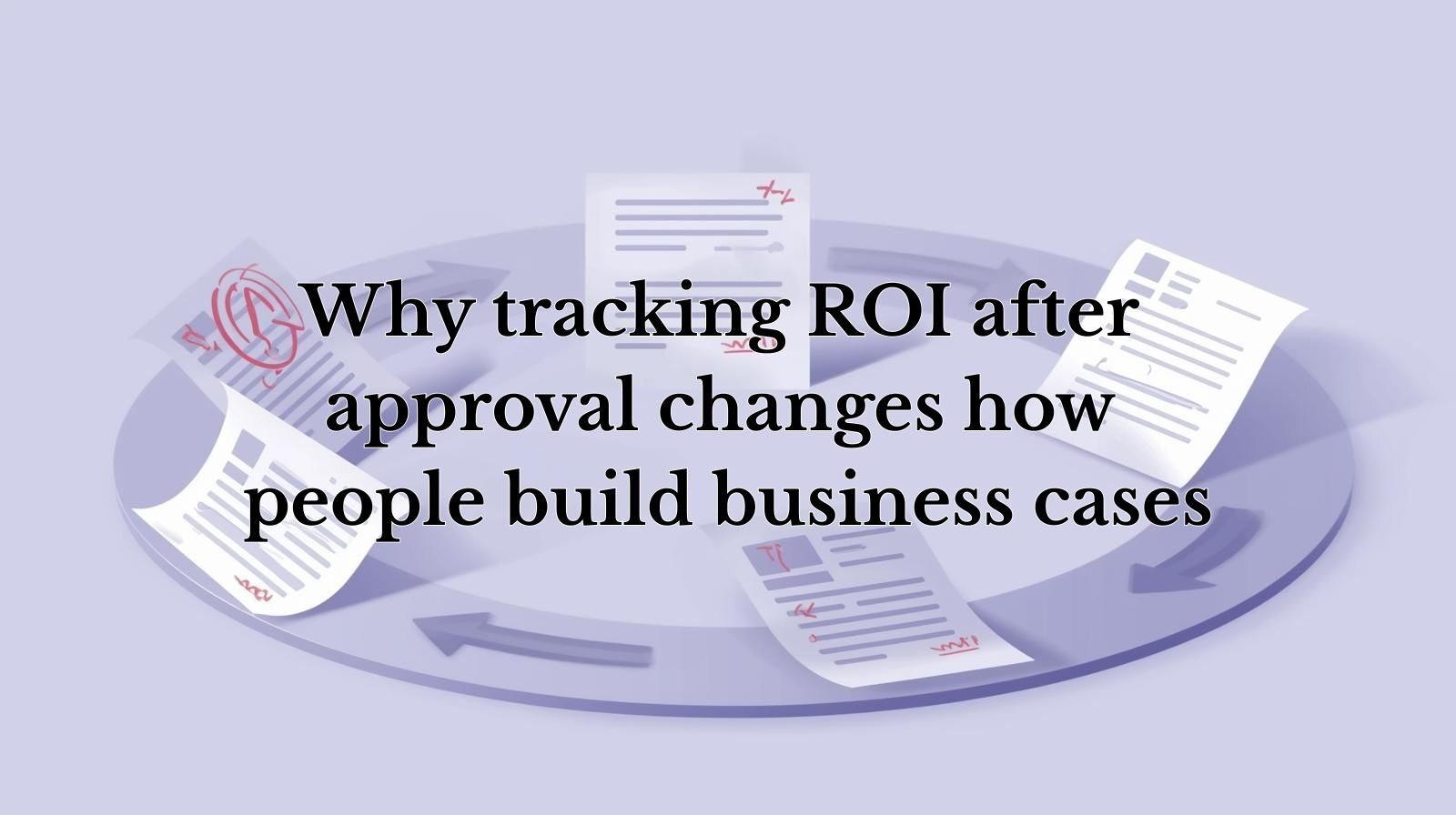 5 business case documents repeated in a circular loop, with each document becoming more complicated than the one before it, with a title of “Why tracking ROI after approval changes how people build business cases”.