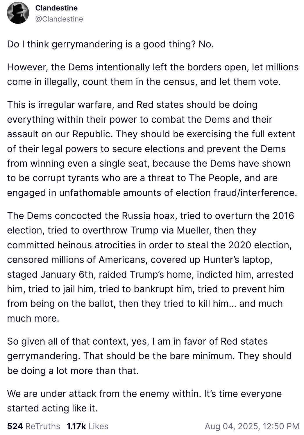 An Aug. 4, 2025, Truth Social post shared by Jacob Creech (aka “Clandestine”) reads: “Do I think gerrymandering is a good thing? No. However, the Dems intentionally left the borders open, let millions come in illegally, count them in the census, and let them vote. This is irregular warfare, and Red states should be doing everything within their power to combat the Dems and their assault on our Republic. They should be exercising the full extent of their legal powers to secure elections and prevent the Dems from winning even a single seat, because the Dems have shown to be corrupt tyrants who are a threat to The People, and are engaged in unfathomable amounts of election fraud/interference. The Dems concocted the Russia hoax, tried to overturn the 2016 election, tried to overthrow Trump via Mueller, then they committed heinous atrocities in order to steal the 2020 election, censored millions of Americans, covered up Hunter’s laptop, staged January 6th, raided Trump’s home, indicted him, arrested him, tried to jail him, tried to bankrupt him, tried to prevent him from being on the ballot, then they tried to kill him… and much much more. So given all of that context, yes, I am in favor of Red states gerrymandering. That should be the bare minimum. They should be doing a lot more than that. We are under attack from the enemy within. It’s time everyone started acting like it.”