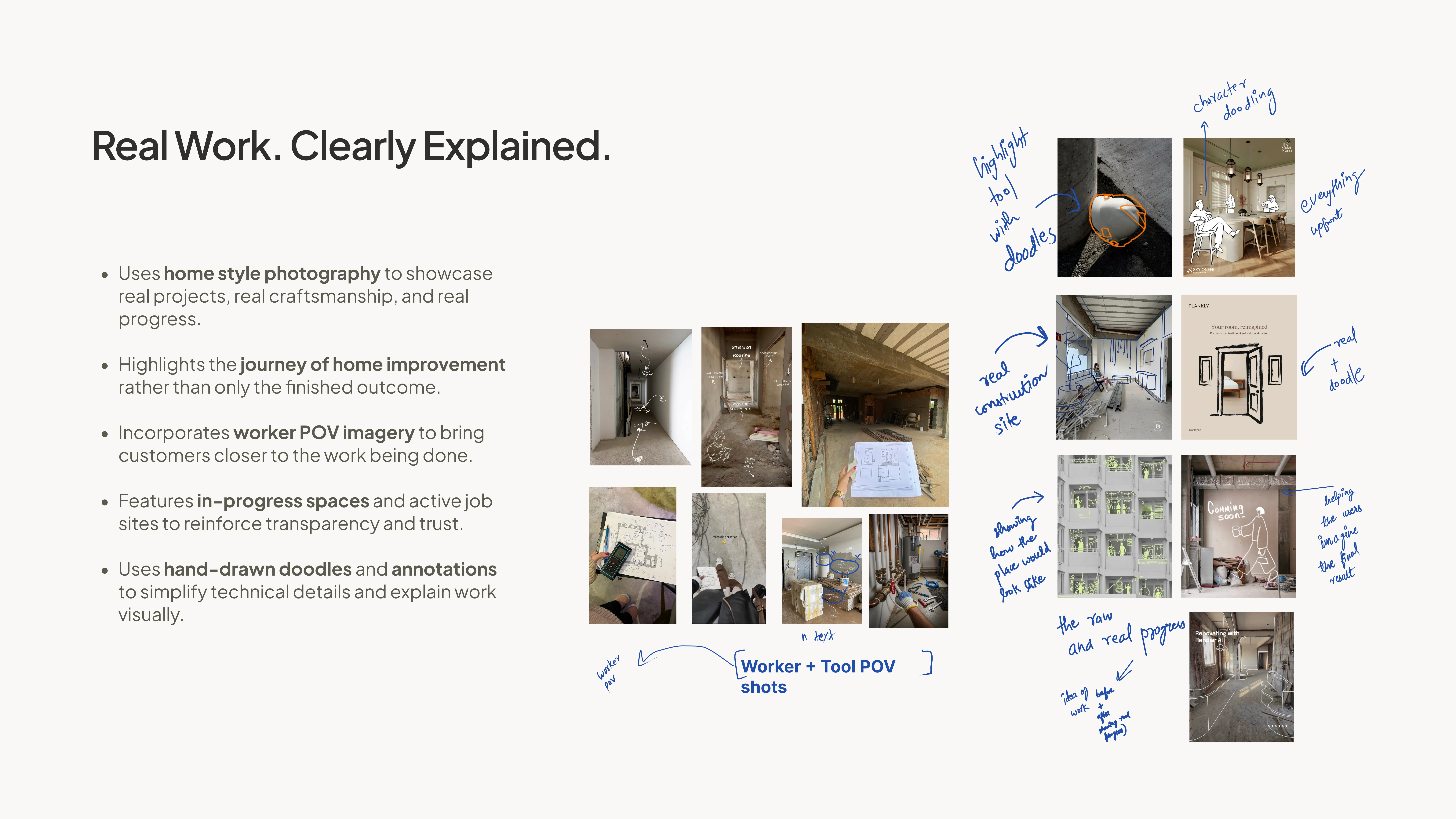 Real Work. Clearly Explained. Uses home style photography to showcase real projects, real craftsmanship, and real progress. Highlights the journey of home improvement rather than only the finished outcome. Incorporates worker POV imagery to bring customers closer to the work being done. Features in-progress spaces and active job sites to reinforce transparency and trust. Uses hand-drawn doodles and annotations to simplify technical details and explain work visually. Worker + Tool POV shots