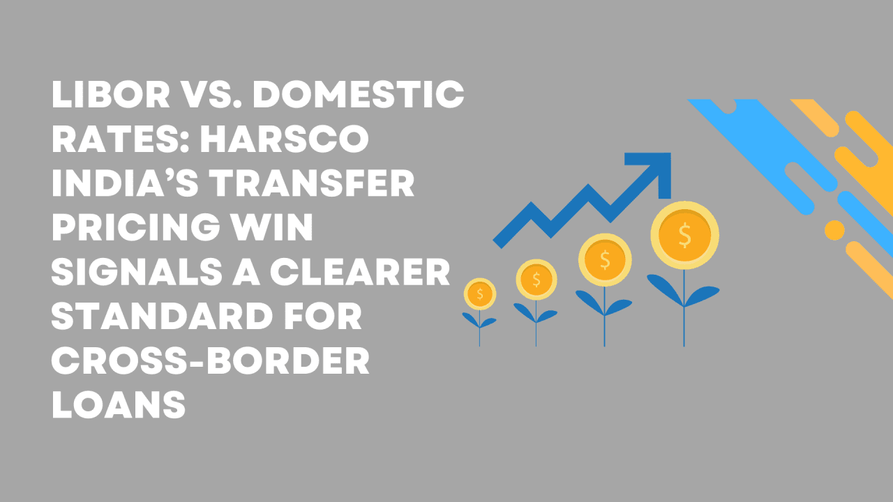 LIBOR vs. Domestic Rates: Harsco India’s Transfer Pricing Win Signals a Clearer Standard for Cross-Border Loans