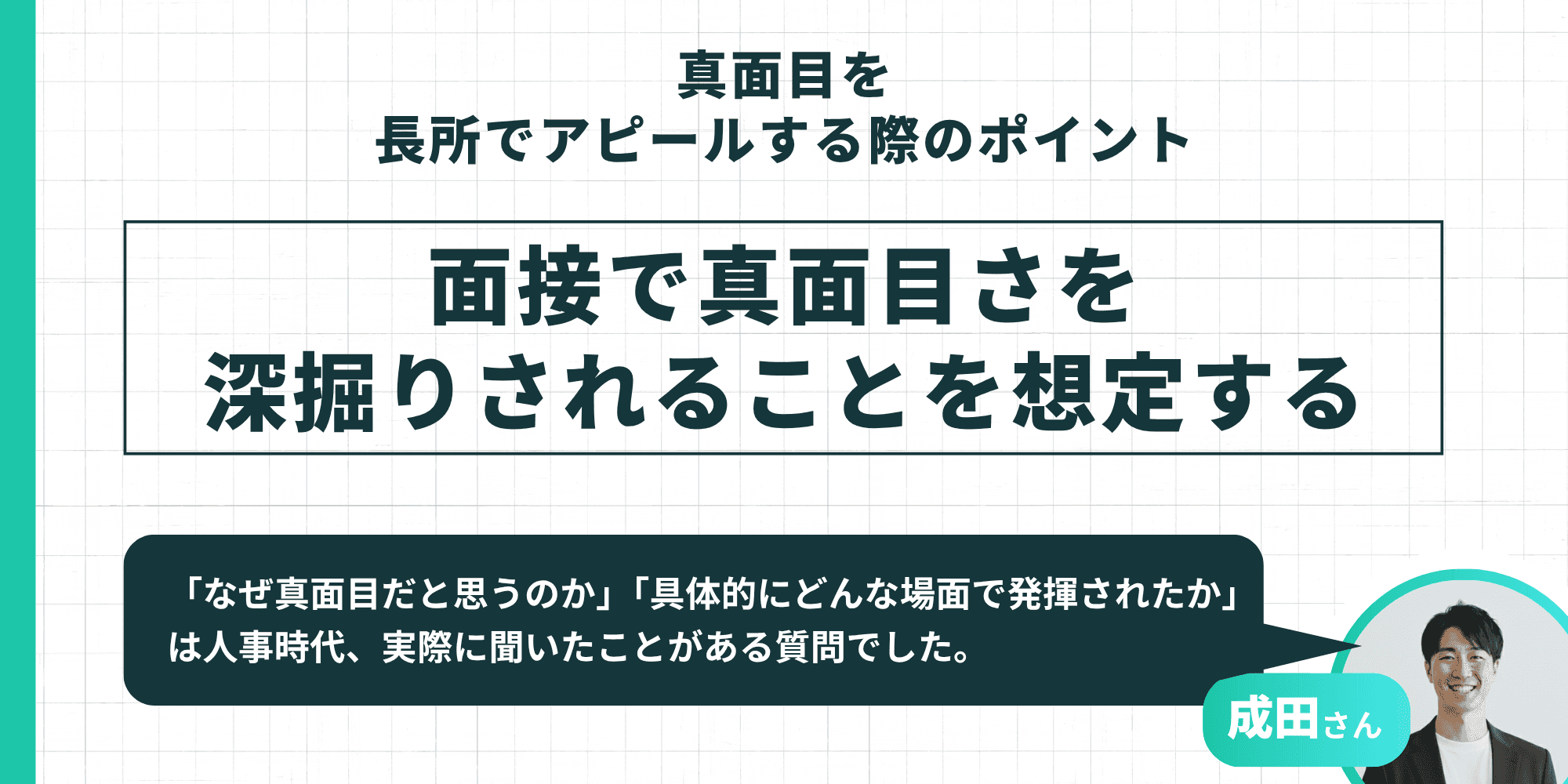 真面目を長所でアピールする際のポイント:面接で真面目さを深掘りされることを想定する 成田さんの経験談として「なぜ真面目だと思うのか」「具体的にどんな場面で発揮されたか」は人事が実際に聞く質問であると述べられています。