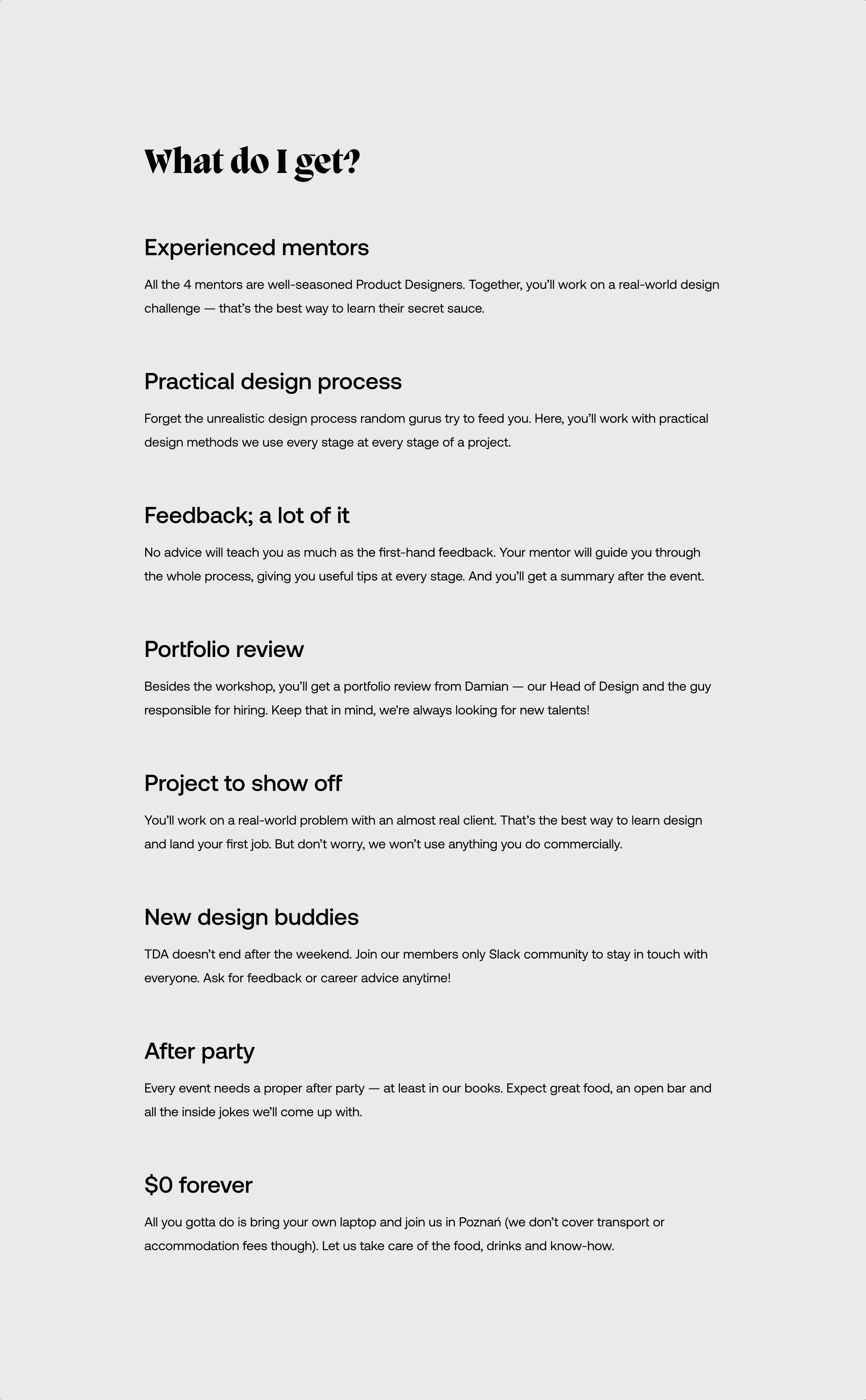 List of the benefits. First headline: “Experienced mentors” Body: “All the 4 mentors are well-seasoned Product Designers. Together, you’ll work on a real-world design challenge — that’s the best way to learn their secret sauce.” Next headline: “Practical design process” Body: “Forget the unrealistic design process random gurus try to feed you. Here, you’ll work with practical design methods we use every stage at every stage of a project.” Next headline: “Feedback; a lot of it” Body: “No advice will teach you as much as the first-hand feedback. Your mentor will guide you through the whole process, giving you useful tips at every stage. And you’ll get a summary after the event.” Next headline: “Portfolio review” Body: “Besides the workshop, you’ll get a portfolio review from Damian — our Head of Design and the guy responsible for hiring. Keep that in mind, we're always looking for new talents!” Next headline: “Project to show off” Body: “You’ll work on a real-world problem with an almost real client. That’s the best way to learn design and land your first job. But don’t worry, we won’t use anything you do commercially.” Next headline: “New design buddies” Body: “TDA doesn’t end after the weekend. Join our members only Slack community to stay in touch with everyone. Ask for feedback or career advice anytime!” Next headline: “After party” Body: “Every event needs a proper after party — at least in our books. Expect great food, an open bar and all the inside jokes we’ll come up with.” Last headline: “$0 forever” Body: “All you gotta do is bring your own laptop and join us in Poznań (we don’t cover transport or accommodation fees though). Let us take care of the food, drinks and know-how.”
