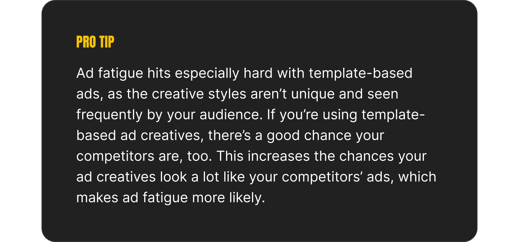 An image depicting a "pro tip", which reads: Ad fatigue hits especially hard with template-based ads, as the creative styles aren’t unique and seen frequently by your audience. If you’re using template-based ad creatives, there’s a good chance your competitors are, too. This increases the chances your ad creatives look a lot like your competitors’ ads, which makes ad fatigue more likely