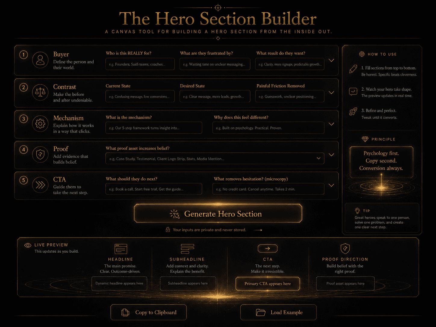 “The Hero Section Builder” Concept: A minimalist, interactive canvas tool. The interface shows 5 expandable sections:  Section 1 (Buyer): Fields for “Who is this REALLY for?” and “What are they frustrated by?” and “What result do they want?”  Section 2 (Contrast): Fields for “Current State,” “Desired State,” “Painful Friction Removed.”  Section 3 (Mechanism): Fields for “What is the mechanism?” and “Why does this feel different?”  Section 4 (Proof): Dropdown or text field for “What proof asset increases belief?”  Section 5 (CTA): Fields for “What should they do next?” and “What removes hesitation? (microcopy)”  At the bottom: A “Generate Hero Section” button that compiles the inputs into a complete hero section: Headline, Subheadline, CTA, and Proof direction.  Below that: A preview of the generated hero section, which updates dynamically as fields are filled.  Style: Luxury UI meets interactive canvas. Dark background, gold input fields, clean typography. Feels like a serious strategic tool.  Interaction: The user fills in each section. The hero section preview updates in real-time. A “Copy to Clipboard” button exports the hero section. A “Load Example” button populates the canvas with a sample to demonstrate the tool.