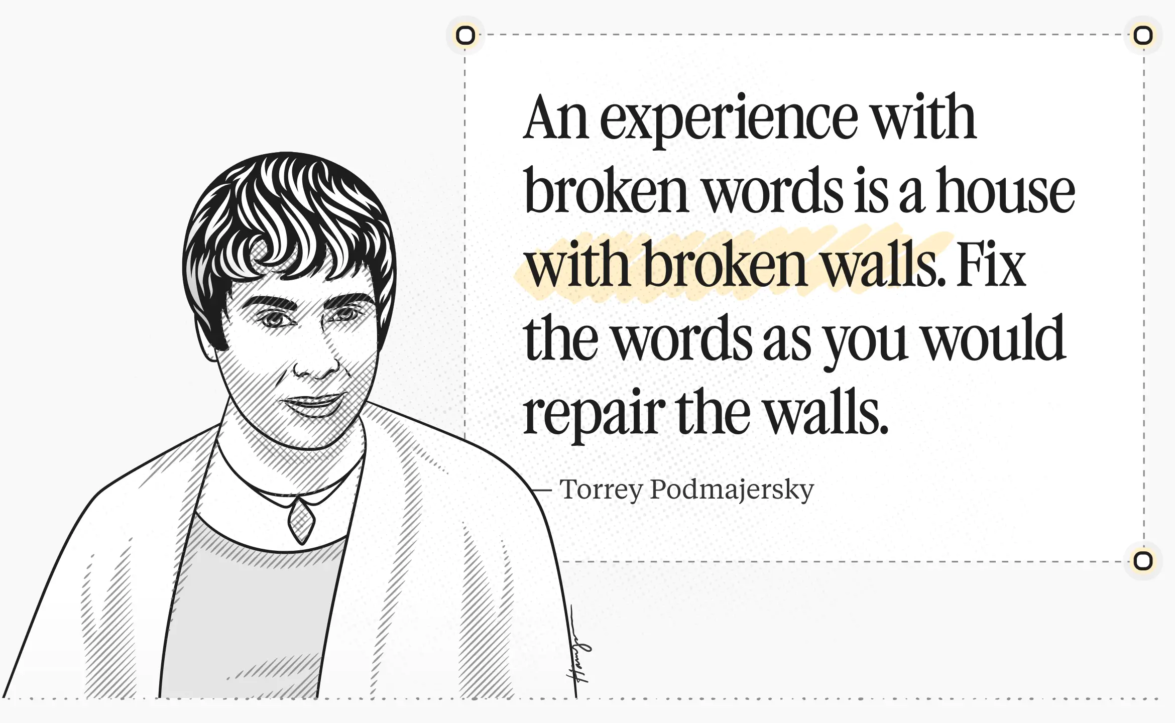Torrey Podmajersky -> quote: An experience with broken words is a house with broken walls. Fix the words as you would repair the walls.