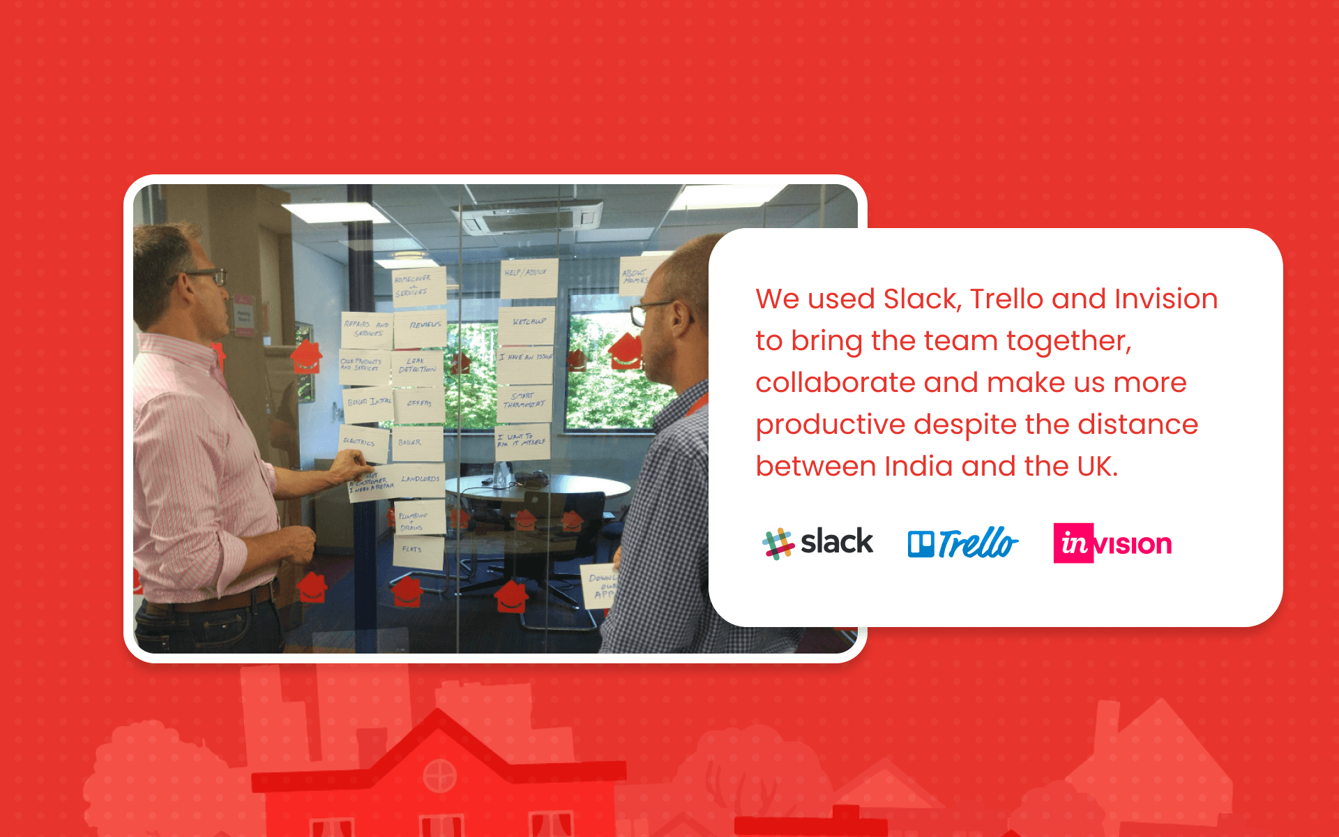 We used Slack, Trello and Invision to bring the team together, collaborate and make us more productive despite the distance between India and the UK