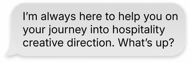 A message bubble from phae that reads "I’m always here to help you on your journey into hospitality creative direction. What’s up?"