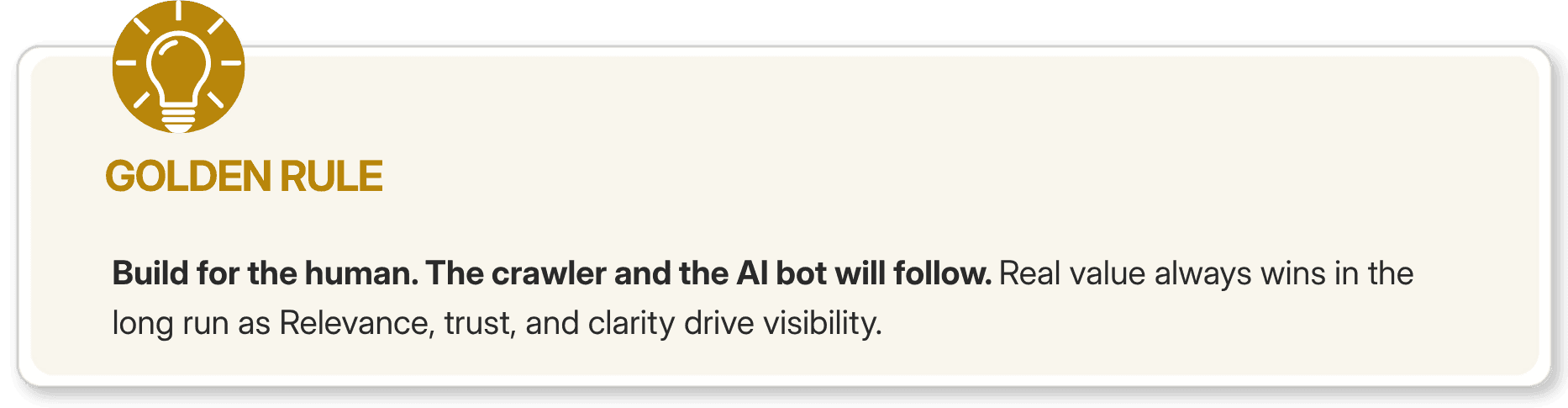 Some advice says optimize for crawlers first. Newer advice says optimize for AI bots first. Both are wrong. Google's Helpful Content system, which has driven multiple major algorithm updates since 2022, operates on a single principle: if real users find a page unsatisfying, Google will detect it. Dwell time, return rate, pogo-sticking back to the SERP, these behavioral signals tell Google whether humans found what they needed. Content built for crawlers at the expense of human experience earns rankings that do not hold. The correct order is human first, crawler second, AI bot third. A page built thoughtfully for a human reader is naturally more extractable for AI. Clean structure, clear definitions, logical flow, and direct answers are things both humans and AI engines respond to well. One excellent version of each page, built for the person reading it, serves all three audiences.