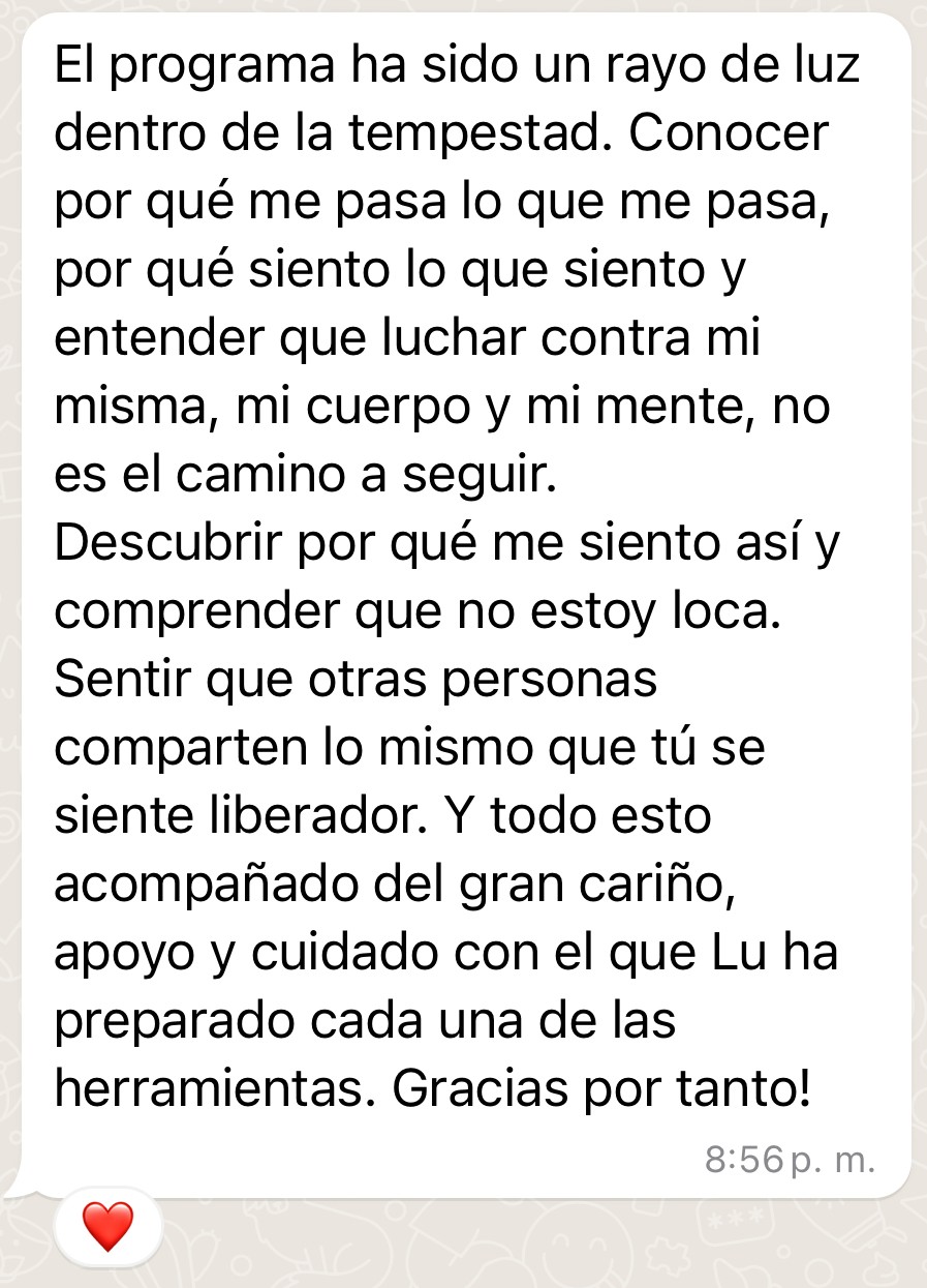 Testimonio de Bea: "El programa ha sido un rayo de luz dentro de la tempestad. Conocer por qué me pasa lo que me pasa, por qué siento lo que siento entender que luchar contra mi misma, mi cuerpo y mi mente, no es el camino a seguir Descubrir por qué me siento asi y comprender que no estoy loca. Sentir que otras personas comparten lo mismo que tu se siente liberador. Y todo esto acompanado del gran carino, apoyo y cuidado con el que Lu ha preparado cada una de las herramientas. Gracias por tanto!"