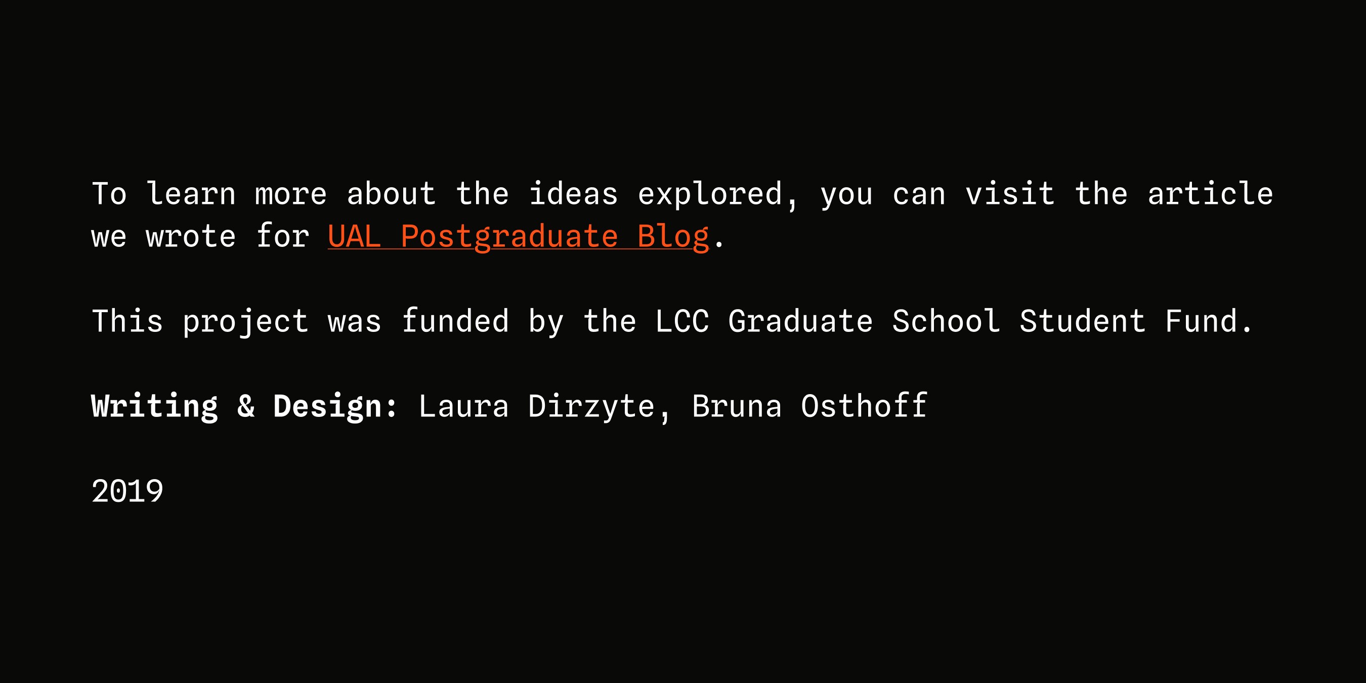 To learn more about the ideas explored, you can visit the article we wrote for UAL Postgraduate Blog. This project was funded by the LCC Graduate School Student Fund. Writing & Design: Laura Dirzyte, Bruna Osthoff 2019