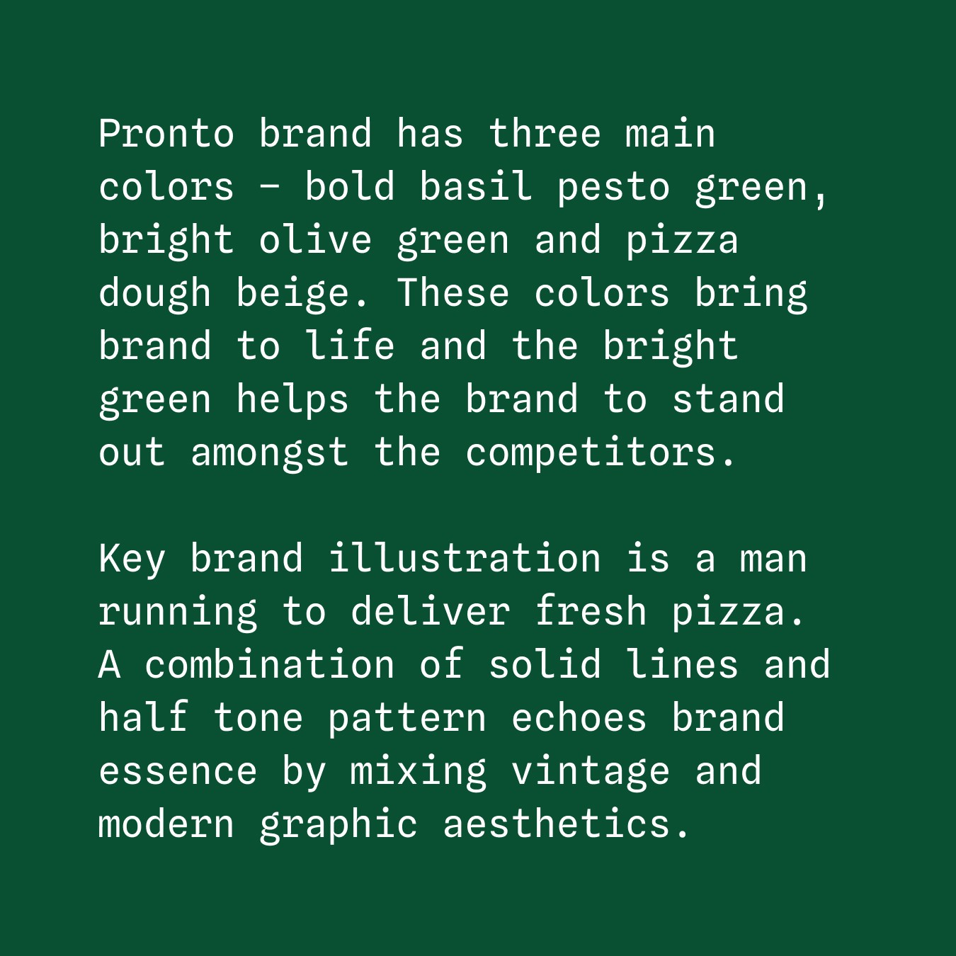 Pronto brand has three main colors – bold basil pesto green, bright olive green and pizza dough beige. These colors bring brand to life and the bright green helps the brand to stand out amongst the competitors. Key brand illustration is a man running to deliver fresh pizza.
A combination of solid lines and half tone pattern echoes brand essence by mixing vintage and modern graphic aesthetics.