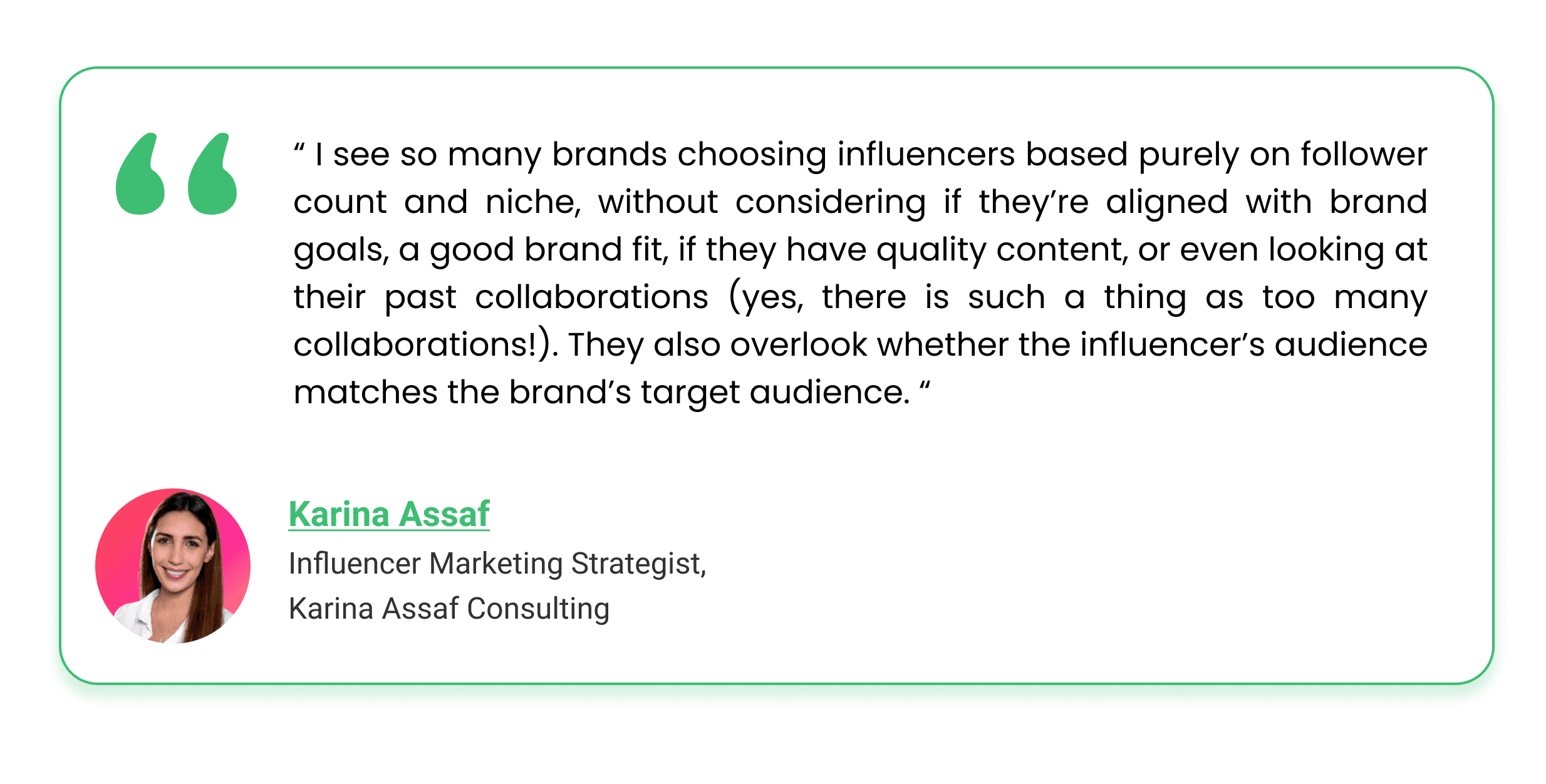 I see so many brands choosing influencers based purely on follower count and niche, without considering if they’re aligned with brand goals, a good brand fit, if they have quality content, or even looking at their past collaborations (yes, there is such a thing as too many collaborations!). They also overlook whether the influencer’s audience matches the brand’s target audience.”  – Karina Assaf Influencer Marketing Strategist, Karina Assaf Consulting