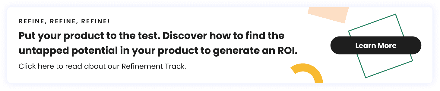 Refine, Refine Refine! Put your product to the test. Discover how to find the untapped potential in your product to generate an ROI. Click here to read about our Refinement Track.