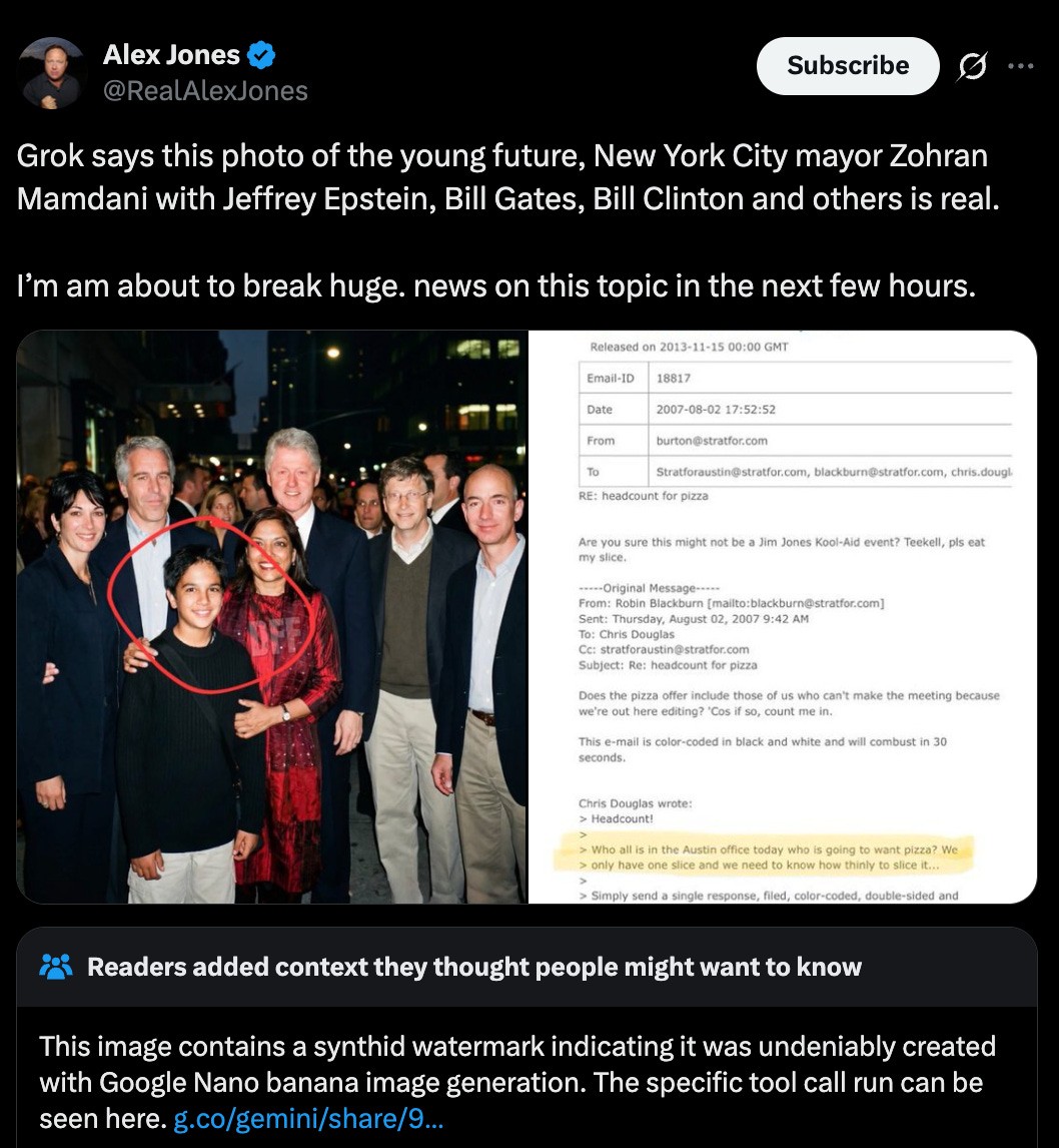  A screenshot of a post on X from @RealAlexJones on Feb. 1, 2026, which includes “deepfake” AI images depicting a young Zohran Mamdani and his mother Mira Nair with Jeffrey Epstein and Ghislaine Maxwell alongside Bill Clinton, Bill Gates, and Jeff Bezos (all of whom have been frequent targets of a range of right-wing conspiracy theories). The post reads [sic]: “Grok says this photo of the young future, New York City mayor Zohran Mamdani with Jeffrey Epstein, Bill Gates, Bill Clinton and others is real. I’m am about to break huge. news on this topic in the next few hours.” Below the post, a community note reads: “This image contains a synthid watermark indicating it was undeniably created with Google Nano banana image generation.”