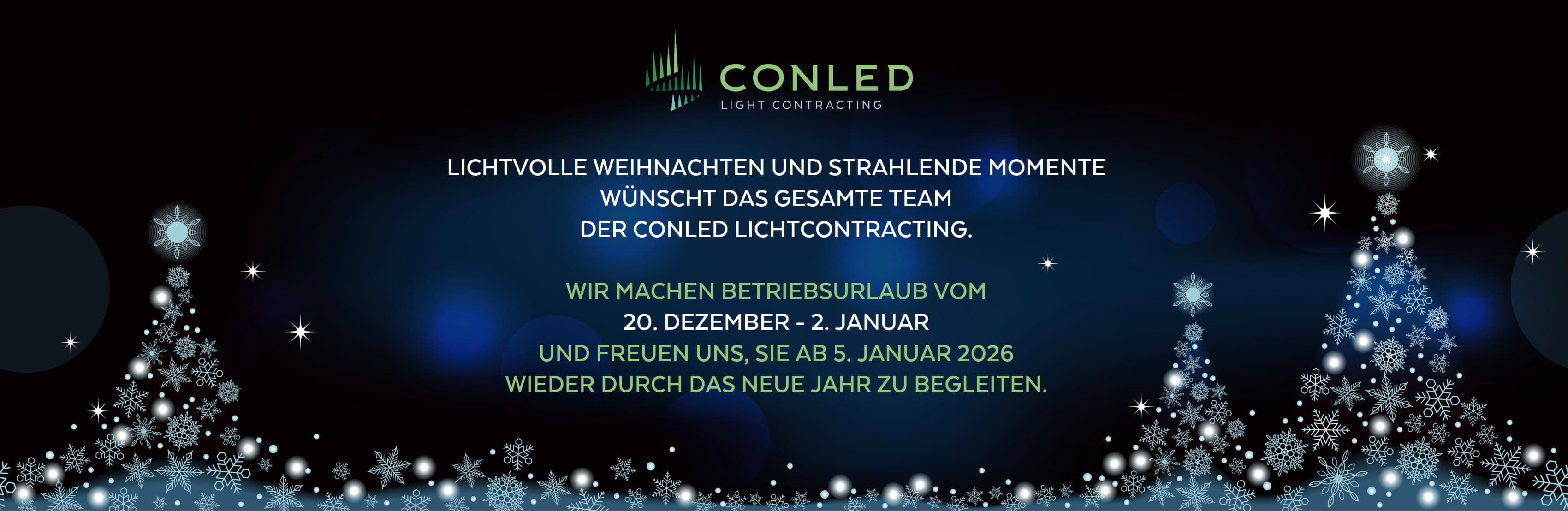 LICHTVOLLE WEIHNACHTEN UND STRAHLENDE MOMENTE WÜNSCHT DAS GESAMTE TEAM DER CONLED LICHTCONTRACTING GMBH.  WIR MACHEN BETRIEBSURLAUB VOM 20. DEZEMBER - 2. JANUAR UND FREUEN UNS, SIE AB 5. JANUAR 2026 WIEDER DURCH DAS NEUE JAHR ZU BEGLEITEN.
