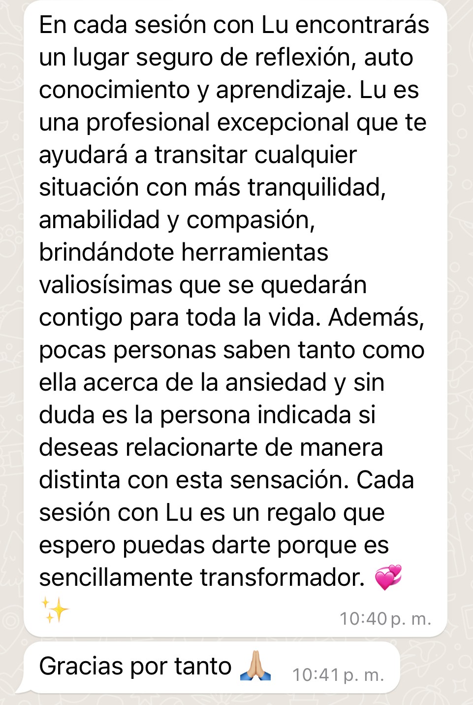 Testimonio de Ire: "En cada sesión con Lu encontrarás un lugar seguro de reflexión, auto conocimiento y aprendizaje. Lu es una profesional excepcional que te ayudará a transitar cualquier situación con más tranquilidad, amabilidad y compasión, brindándote herramientas valiosísimas que se quedarán contigo para toda la vida. Además, pocas personas saben tanto como ella acerca de la ansiedad y sin duda es la persona indicada si deseas relacionarte de manera distinta con esta sensación. Cada sesión con Lu es un regalo que espero puedas darte porque es sencillamente transformador. Gracias por tanto"