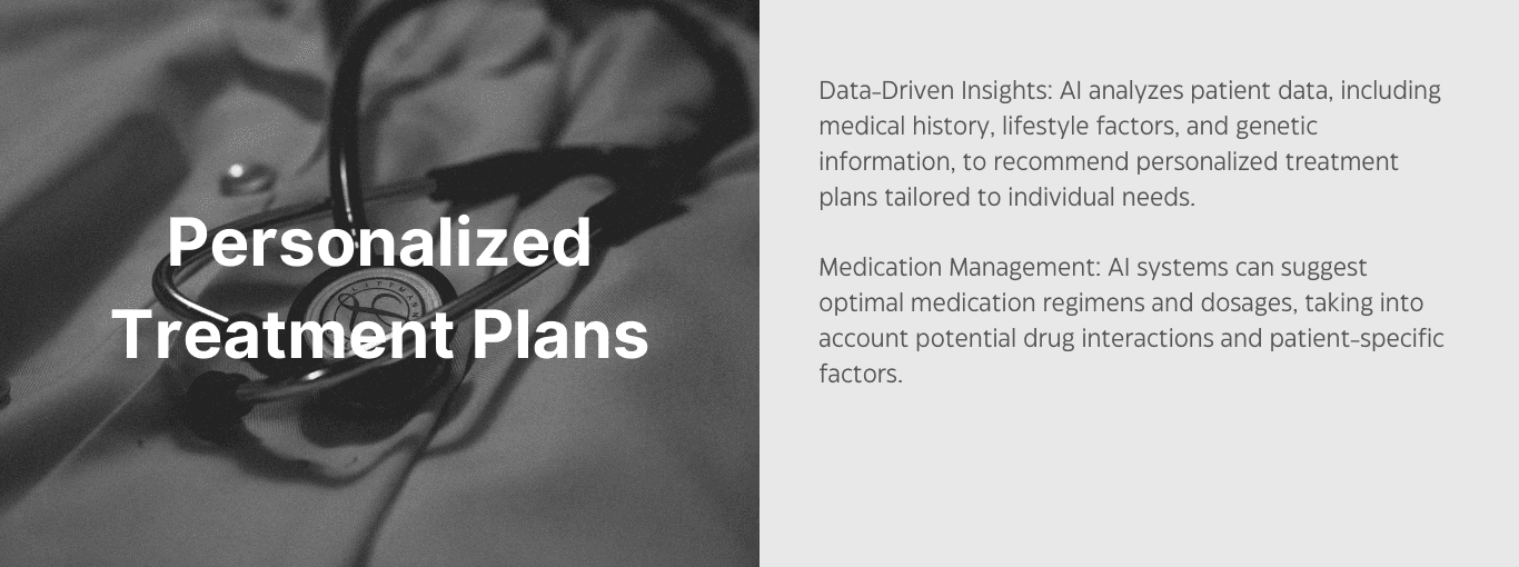Personalized Treatment Plans. Data-driven insights: AI analyzes patient data, includign medical history, lifestyle factors, and genetic information to recommend personalized treatment plans tailored to individual needs. Medication management: AI systems can suggest optimal medication regimens and dosages, taking into account potential drug interactions and patient-specific factors. 