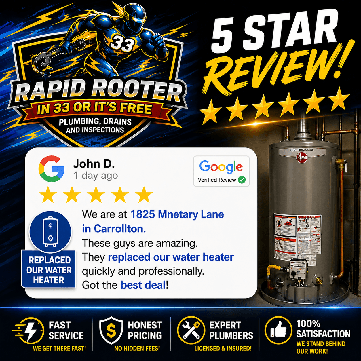 {"size":"1024x1024","prompt":"A bold, high-impact promotional graphic for a plumbing company called Rapid Rooter. The design features a dynamic blue and yellow superhero plumber with the number 33 on his chest, lightning effects, and the logo text: 'RAPID ROOTER – IN 33 OR IT’S FREE – PLUMBING, DRAINS AND INSPECTIONS'. On the right side is a realistic residential water heater. At the top right: '5 STAR REVIEW!' with five gold stars. In the center is a Google-style review card that reads:\n\nJohn D.\n1 day ago\n★★★★★\nWe are at 1825 Mnetary Lane in Carrollton.\nThese guys are amazing. They replaced our water heater quickly and professionally.\nGot the best deal!\n\nInclude a small Google verified badge icon. At the bottom include icons and text: 'FAST SERVICE', 'HONEST PRICING', 'EX