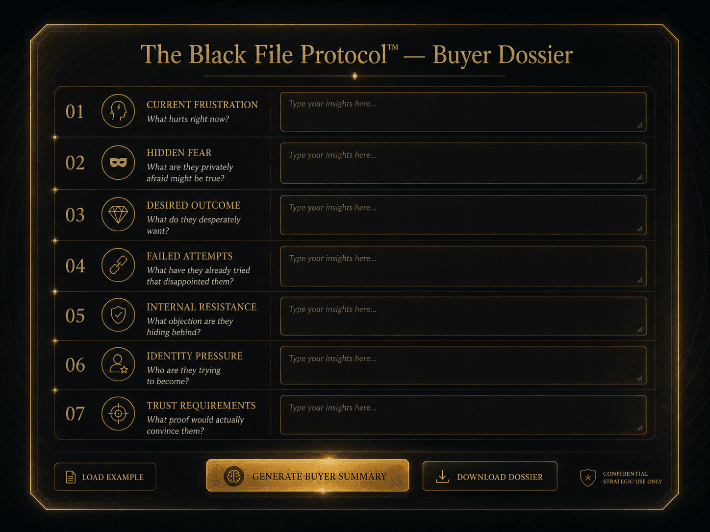 “The Black File Protocol — Buyer Dossier” Concept: A minimalist, interactive buyer dossier template. The interface shows a elegant document with the following fields:  Header: “The Black File Protocol™ — Buyer Dossier”  Section 1 — Current Frustration: “What hurts right now?” — [Text field]  Section 2 — Hidden Fear: “What are they privately afraid might be true?” — [Text field]  Section 3 — Desired Outcome: “What do they desperately want?” — [Text field]  Section 4 — Failed Attempts: “What have they already tried that disappointed them?” — [Text field]  Section 5 — Internal Resistance: “What objection are they hiding behind?” — [Text field]  Section 6 — Identity Pressure: “Who are they trying to become?” — [Text field]  Section 7 — Trust Requirements: “What proof would actually convince them?” — [Text field]  Bottom: A “Generate Buyer Summary” button that compiles the answers into a single buyer profile. A “Download Dossier” button.  Style: Luxury UI meets interactive dossier. Dark background, gold borders, clean typography. Feels like a serious buyer-intelligence instrument.  Interaction: The user fills out each section based on their buyer research. The tool compiles the answers into a complete buyer dossier. A “Load Example” button shows a completed dossier for a sample buyer.