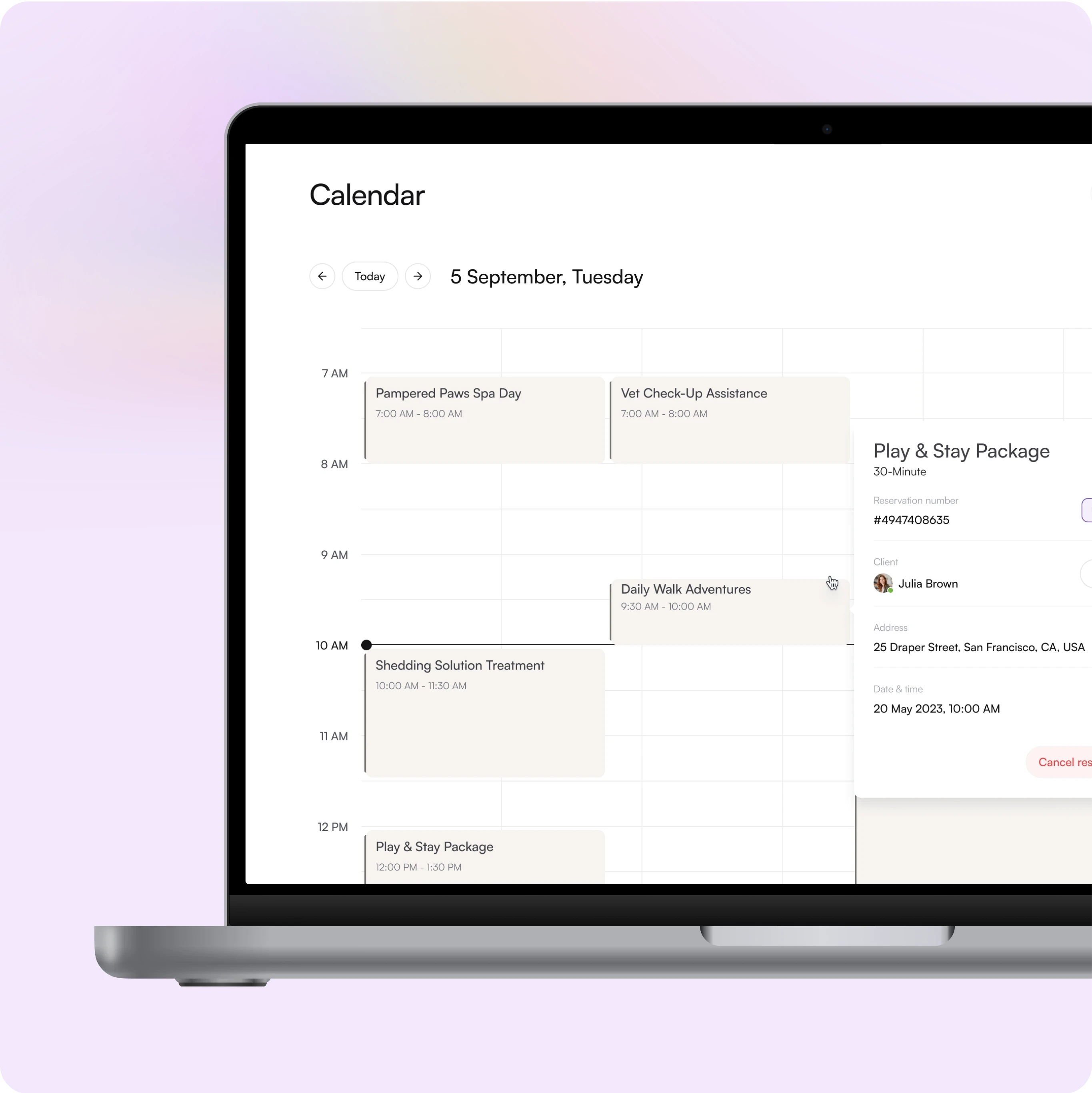 This image shows a calendar scheduling interface displayed on a laptop screen.  Key Features Observed: Header:  Displays the date: "5 September, Tuesday." Includes navigation buttons (left, right) and a Today button to quickly return to the current date. Calendar View:  Time slots are divided by hours (7 AM to 12 PM visible). Each appointment or activity is shown as blocks labeled with their titles and times, such as: Pampered Paws Spa Day – 7:00 AM to 8:00 AM Vet Check-Up Assistance – 7:00 AM to 8:00 AM Daily Walk Adventures – 9:30 AM to 10:00 AM Shedding Solution Treatment – 10:00 AM to 11:30 AM Play & Stay Package – 12:00 PM to 1:30 PM Details Panel:  Shows specific details of the Play & Stay Package appointment: Duration: 30 minutes. Reservation number: #4947408635. Client Name: Julia Brown. Address: 25 Draper Street, San Francisco, CA, USA. Date & Time: 20 May 2023, 10:00 AM. Action Button: Allows Cancel reservation if needed. Purpose: This calendar interface is designed for managing appointments and reservations, likely used by businesses offering services like pet care, spa treatments, or personal services. It provides time-based scheduling with detailed client information and quick editing or cancellation options.