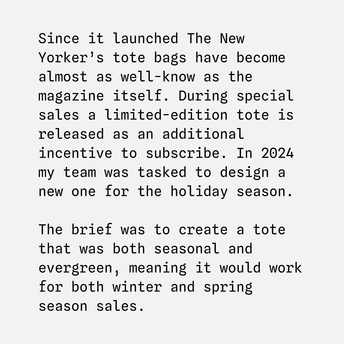 Since it launched The New Yorker’s tote bags have become almost as well-know as the magazine itself. During special sales a limited-edition tote is released as an additional incentive to subscribe. In 2024 my team was tasked to design a new one for the holiday season. The brief was to create a tote that was both seasonal and evergreen, meaning it would work for both winter and spring season sales.