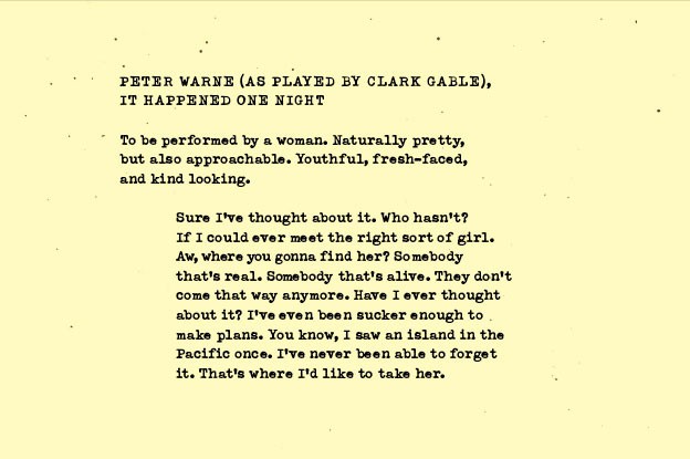 The image is a black-and-white script or screenplay page. It features text written in a serif typeface, typical of classic playwriting. The text reads: “PETER WARNE (AS PLAYED BY CLARK GABLE), IT HAPPENED ONE NIGHT To be performed by a woman. Naturally pretty, but also approachable. Youthful, fresh-faced, and kind looking. Sure I’ve thought about it. Who hasn’t? If I could ever meet the right sort of girl. Aw, where you gonna find her? Somebody that’s real. Somebody that’s alive. They don’t come that way anymore. Have I ever thought about it? I’ve even been sucker enough to make plans. You know, I saw an island in the Pacific once. I’ve never been able to forget it. That’s where I’d like to take her.”