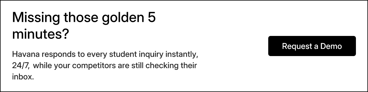 Missing those golden 5 minutes? Havana responds to every student inquiry instantly, 24/7, while your competitors are still checking their inbox. Request a Demo.