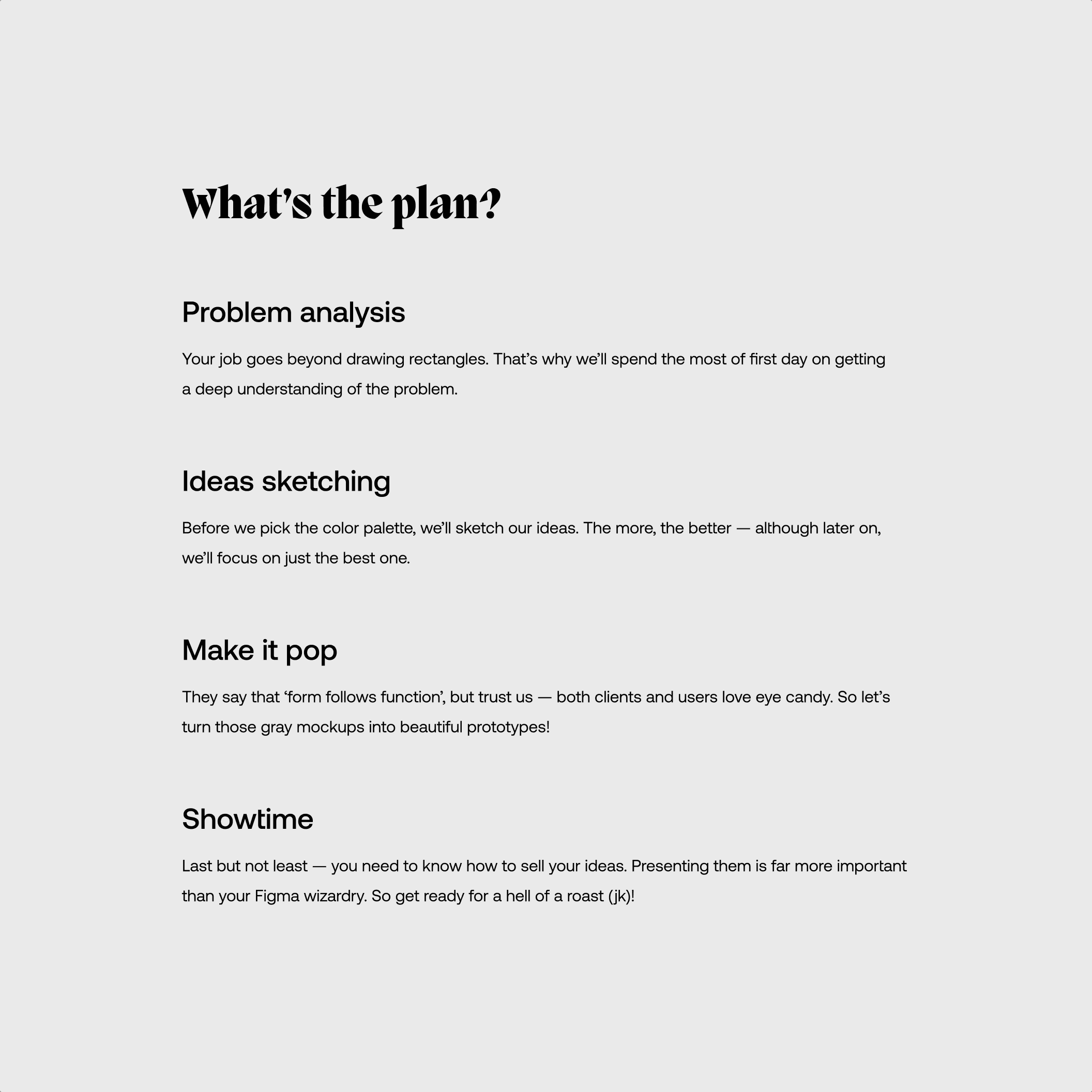 Workshop’s agenda. First headline: “Problem analysis” Body: “Your job goes beyond drawing rectangles. That’s why we’ll spend the most of first day on getting a deep understanding of the problem.” Next headline: “Ideas sketching” Body: “Before we pick the color palette, we’ll sketch our ideas. The more, the better — although later on, we’ll focus on just the best one.” Next headline: “Make it pop” Body: “They say that ‘form follows function’, but trust us — both clients and users love eye candy. So let’s turn those gray mockups into beautiful prototypes!” Last headline: “Showtime” Body: “Last but not least — you need to know how to sell your ideas. Presenting them is far more important than your Figma wizardry. So get ready for a hell of a roast (JK)!”