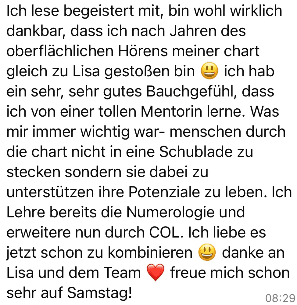 Screenshot vom Feedback zum Below the Line Add-On von Codes of Life® Professional: Guten morgen Ich lese begeistert mit, bin wohl wirklich dankbar, dass ich nach Jahren des oberflächlichen Hörens meiner chart gleich zu Lisa gestoßen bin ich hab ein sehr, sehr gutes Bauchgefühl, dass ich von einer tollen Mentorin lerne. Was mir immer wichtig war- menschen durch die chart nicht in eine Schublade zu stecken sondern sie dabei zu unterstützen ihre Potenziale zu leben. Ich Lehre bereits die Numerologie und erweitere nun durch COL. Ich liebe es jetzt schon zu kombinieren danke an Lisa und dem Team freue mich schon sehr auf Samstag!