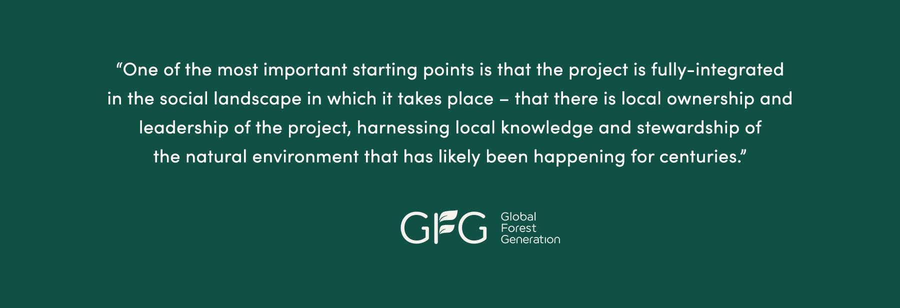 “One of the most important starting points is that the project is fully-integrated in the social landscape in which it takes place – that there is local ownership and leadership of the project, harnessing local knowledge and stewardship of the natural environment that has likely been happening for centuries.” - Global Forest Generation