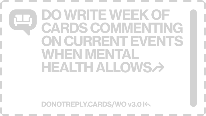 DO WRITE WEEK OF CARDS COMMENTING ON CURRENT EVENTS WHEN MENTAL HEALTH ALLOWS↱