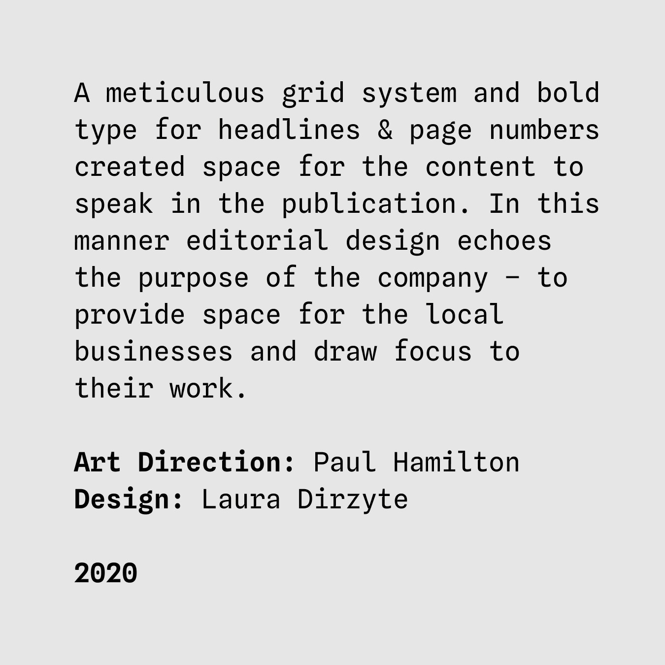 A meticulous grid system and bold type for headlines & page numbers created space for the content to speak in the publication. In this manner editorial design echoes the purpose of the company – to provide space for the local businesses and draw focus to their work. Art direction: Paul Hamilton
Design: Laura Dirzyte 2020