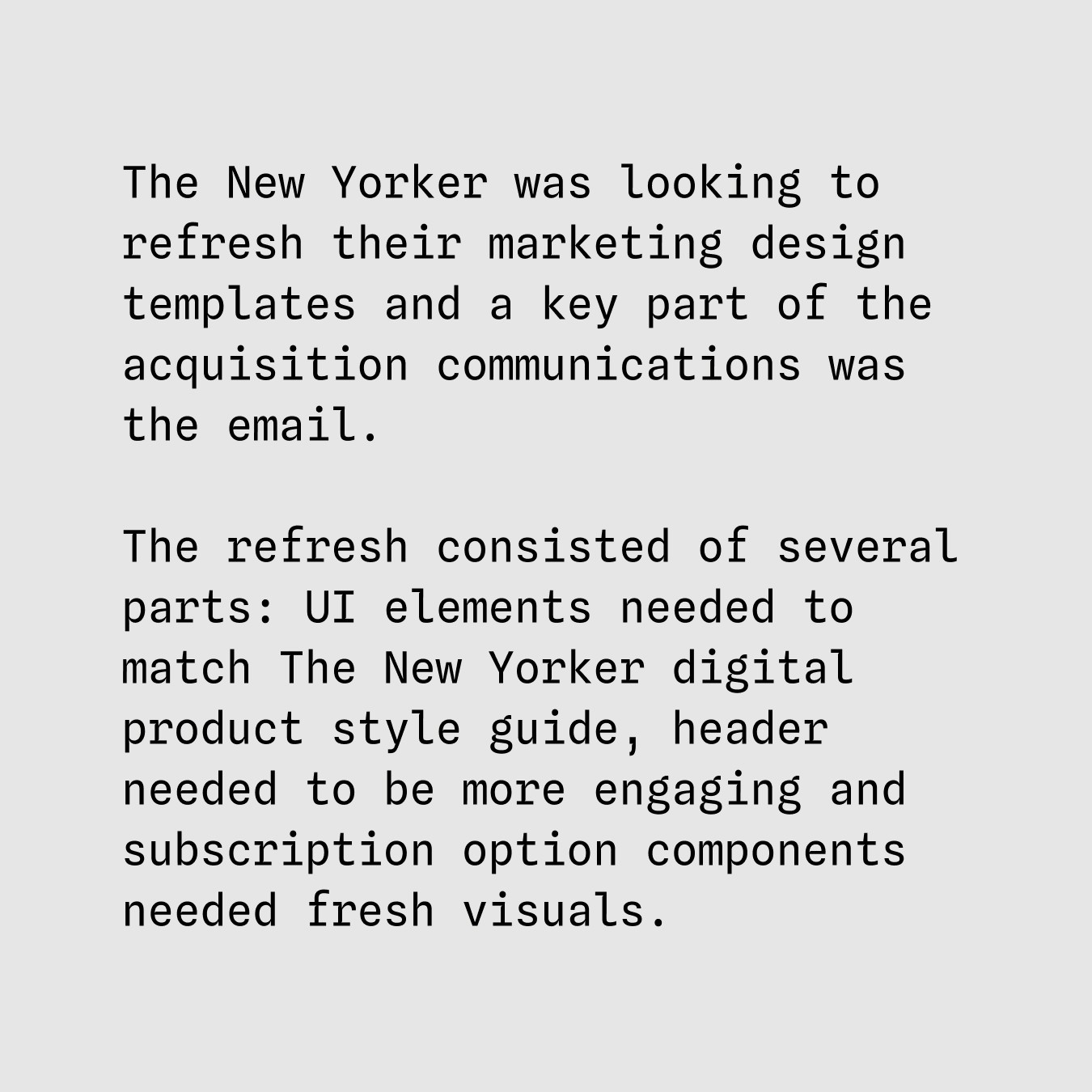 The New Yorker was looking to refresh their marketing design templates and a key part of the acquisition communications was the email. The refresh consisted of several parts: UI elements needed to match The New Yorker digital product style guide, header needed to be more engaging and subscription option components needed fresh visuals.