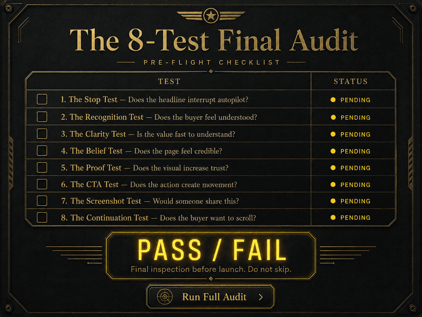 “The 8-Test Final Audit” Concept: A minimalist, elegant pre-flight checklist or inspection dashboard floating in darkness. The checklist has 8 rows (one per test) with checkboxes and status indicators:  Test	Status ☐ 1. The Stop Test — Does the headline interrupt autopilot?	Pending ☐ 2. The Recognition Test — Does the buyer feel understood?	Pending ☐ 3. The Clarity Test — Is the value fast to understand?	Pending ☐ 4. The Belief Test — Does the page feel credible?	Pending ☐ 5. The Proof Test — Does the visual increase trust?	Pending ☐ 6. The CTA Test — Does the action create movement?	Pending ☐ 7. The Screenshot Test — Would someone share this?	Pending ☐ 8. The Continuation Test — Does the buyer want to scroll?	Pending At the bottom: A large, glowing “PASS / FAIL” indicator (currently yellow/pending). A label: “Final inspection before launch. Do not skip.”  Style: Luxury aviation/aerospace meets diagnostic UI. Dark charcoal background, gold foil lines, subtle green/red status indicators, clean typography. Feels like a serious pre-flight instrument.  Interaction: The user clicks each test to expand detailed diagnostic questions and weak/strong signals. As each test is marked “Pass,” the status indicator turns green and the overall PASS/FAIL updates. A “Run Full Audit” button applies all 8 tests to a sample hero section.