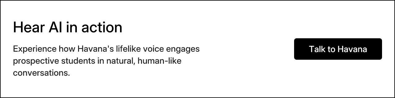 Hear AI in action. Experience how Havana's lifelike voice engages prospective students in natural, human-like conversations. Talk to Havana