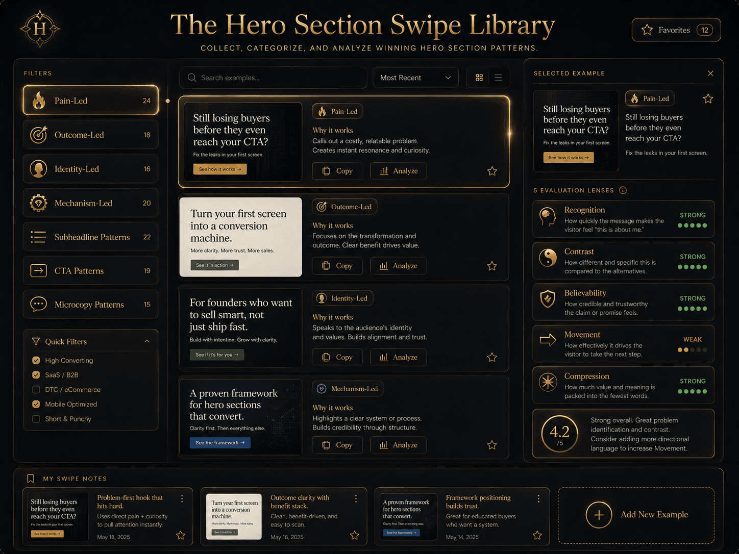 “The Hero Section Swipe Library” Concept: A minimalist, interactive swipe library interface. The interface shows:  Left sidebar: The 7 categories (Pain-Led, Outcome-Led, Identity-Led, Mechanism-Led, Subheadline Patterns, CTA Patterns, Microcopy Patterns) as filterable buttons.  Center panel: A gallery of hero section examples. Each example card shows:  Category badge  The example text  “Why it works” summary  “Copy” and “Analyze” buttons  Right panel (when an example is selected): Detailed analysis using the 5 Evaluation Lenses (Recognition, Contrast, Believability, Movement, Compression) with pass/fail indicators and explanations.  Bottom section: A “My Swipe Notes” area where users can save examples and add their own analysis.  Style: Luxury UI meets interactive library. Dark background, gold accents, clean typography. Feels like a serious reference tool.  Interaction: The user filters by category. Clicking any example opens the detailed analysis in the right panel. The “Analyze” button applies the 5 Lenses. The “Copy” button saves the example to “My Swipe Notes.” Users can also add their own examples via a “Add New Example” button.