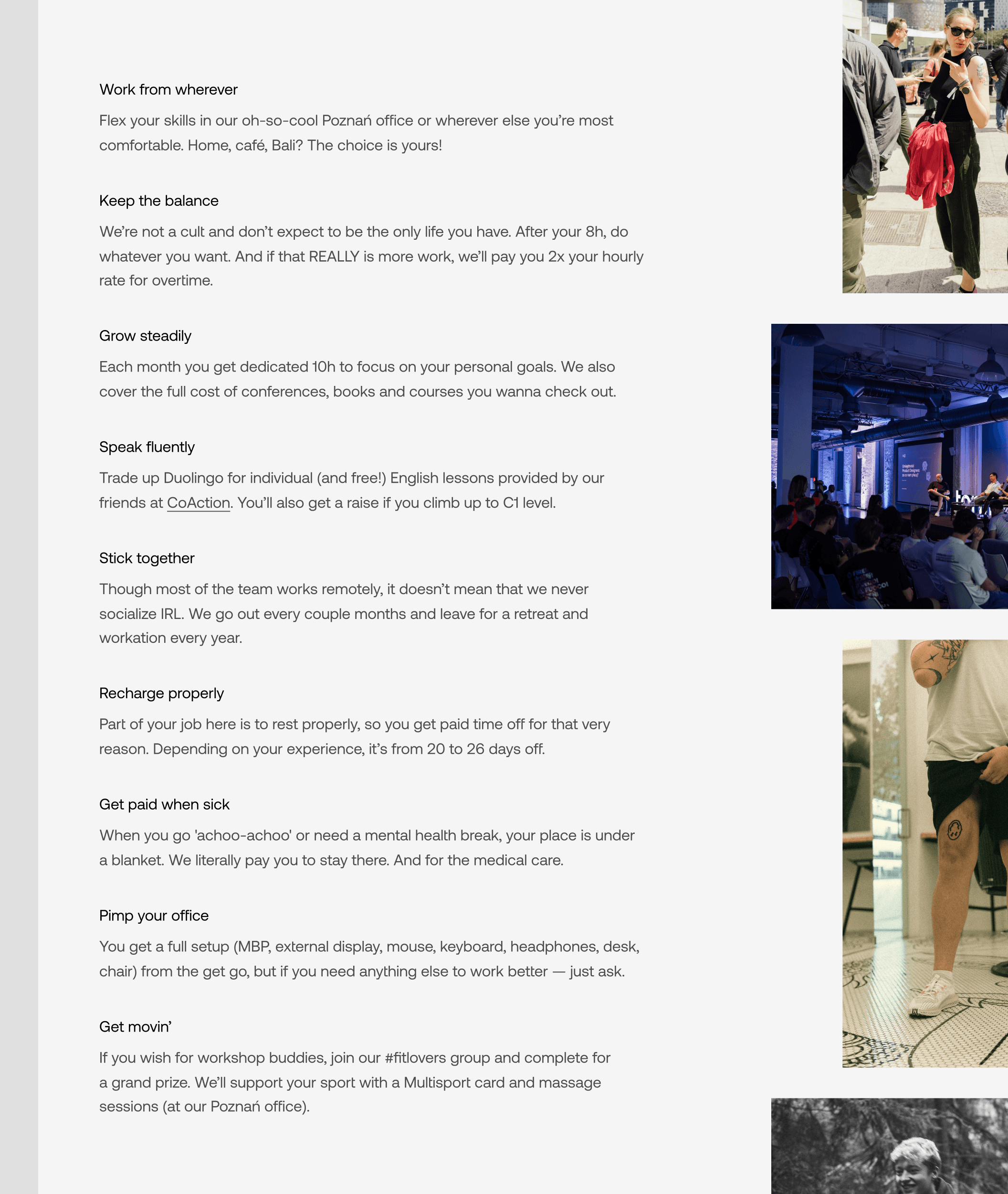 A list of benefits. “Work from wherever — Flex your skills in our oh-so-cool Poznań office or wherever else you’re most comfortable. Home, café, Bali? The choice is yours!”, “Keep the balance — We’re not a cult and don’t expect to be the only life you have. After your 8h, do whatever you want. And if that REALLY is more work, we’ll pay you 2x your hourly rate for overtime.”, “Grow steadily — Each month you get dedicated 10h to focus on your personal goals. We also cover the full cost of conferences, books and courses you wanna check out.”, “Speak fluently — Trade up Duolingo for individual (and free!) English lessons provided by our friends at CoAction. You’ll also get a raise if you climb up to C1 level.”, “Stick together — Though most of the team works remotely, it doesn’t mean that we never socialize IRL. We go out every couple months and leave for a retreat and workation every year.”, “Recharge properly — Part of your job here is to rest properly, so you get paid time off for that very reason. Depending on your experience, it’s from 20 to 26 days off.”, “Get paid when sick — When you go 'achoo-achoo' or need a mental health break, your place is under a blanket. We literally pay you to stay there. And for the medical care.”, “Pimp your office — You get a full setup (MBP, external display, mouse, keyboard, headphones, desk, chair) from the get go, but if you need anything else to work better — just ask.”, “Get movin’ — If you wish for workshop buddies, join our #fitlovers group and complete for  a grand prize. We’ll support your sport with a Multisport card and massage sessions (at our Poznań office).”