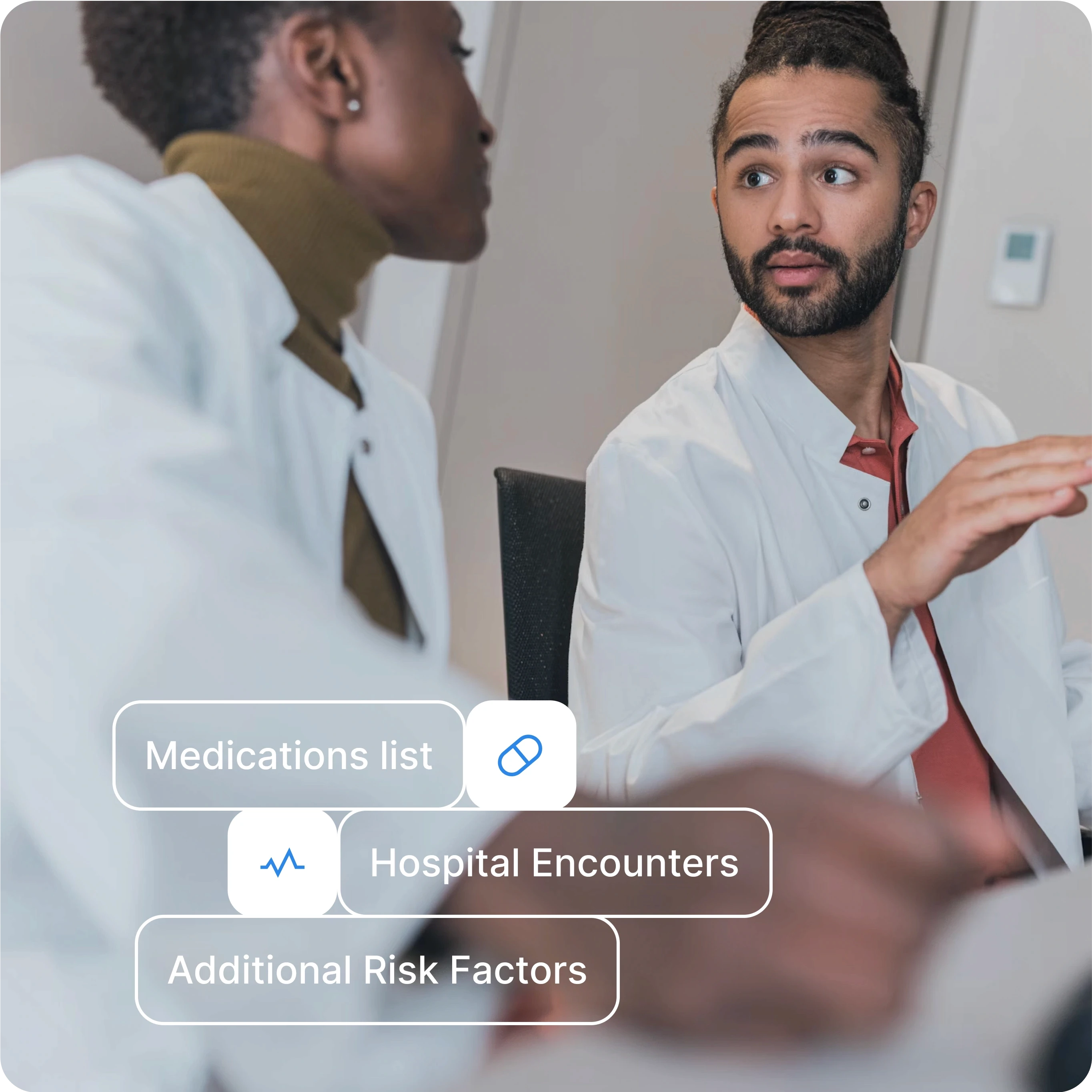 An image of two healthcare professionals engaged in discussion, likely collaborating on a patient case. Both are wearing lab coats, indicating a clinical environment. Overlaid on the image are three key medical categories with icons:  Medications list: Represented with a pill icon. Hospital Encounters: Represented with a heart rate icon. Additional Risk Factors: Listed without an icon. The professionals are focused on exchanging information, with the overlay emphasizing critical elements of patient care. The overall design suggests a collaborative approach to evaluating and managing patient health, focusing on essential medical records and encounters.