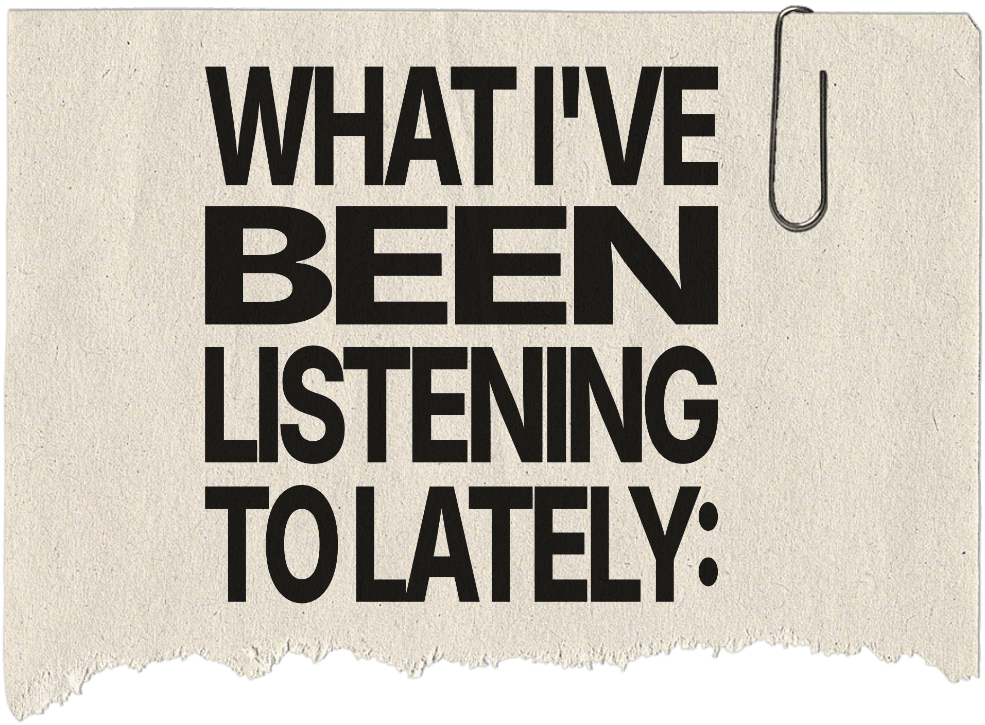 A torn piece of paper with the words "WHAT I'VE BEEN LISTENING TO LATELY:" on it in a bold black font. A silver paper clip is placed on the top-right corner of the piece of paper.