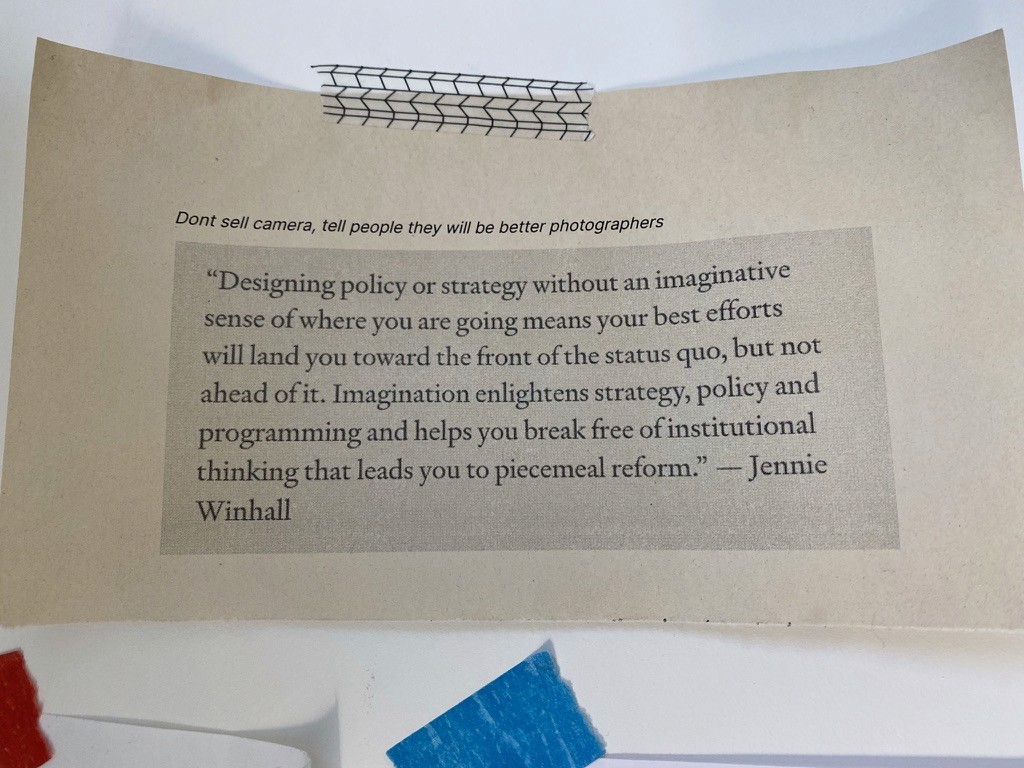 An image with two quotes on it. The first reads "don't sell camera, tell people they will be better photographers", the second reads ""designing policy or strategy without an imaginative sense of where you are going mean your best efforts will land you towards the front of the status quo, but not ahead of it. Imagination elightens strategy, policy and programming and help you break free of institutional thinking that leads you to piecemeal reform" - Jennie Winhall"