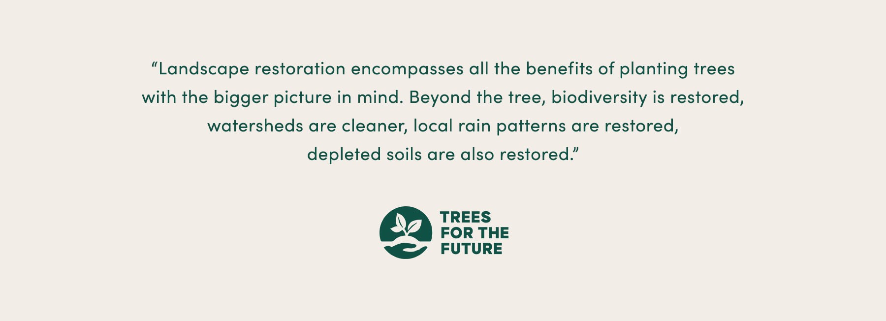 “Landscape restoration encompasses all the benefits of planting trees with the bigger picture in mind. Beyond the tree, biodiversity is restored, watersheds are cleaner, local rain patterns are restored, depleted soils are also restored.” - Trees for the Future