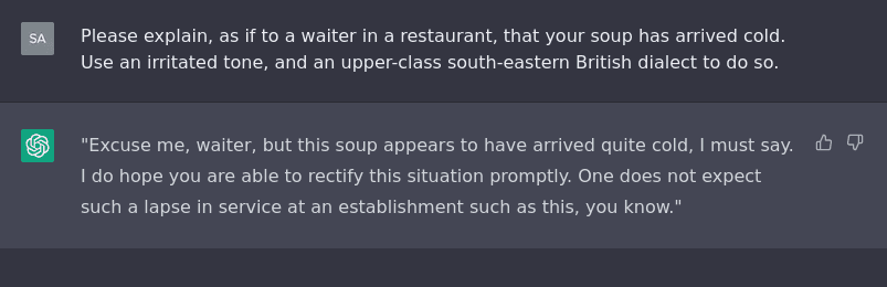 A screenshot of a ChatGPT conversation. The prompt reads: 'Please explain, as if to a waiter in a restaurant, that your soup has arrived cold. Use an irritated tone, and an upper-class south-eastern British dialect to do so.' The response reads: 'Excuse me waiter, but this soup appears to have arrived quite cold, I must say. I do hope you are able to rectify this situation promptly. One does not expect such a lapse in service at an establishment such as this, you know.'